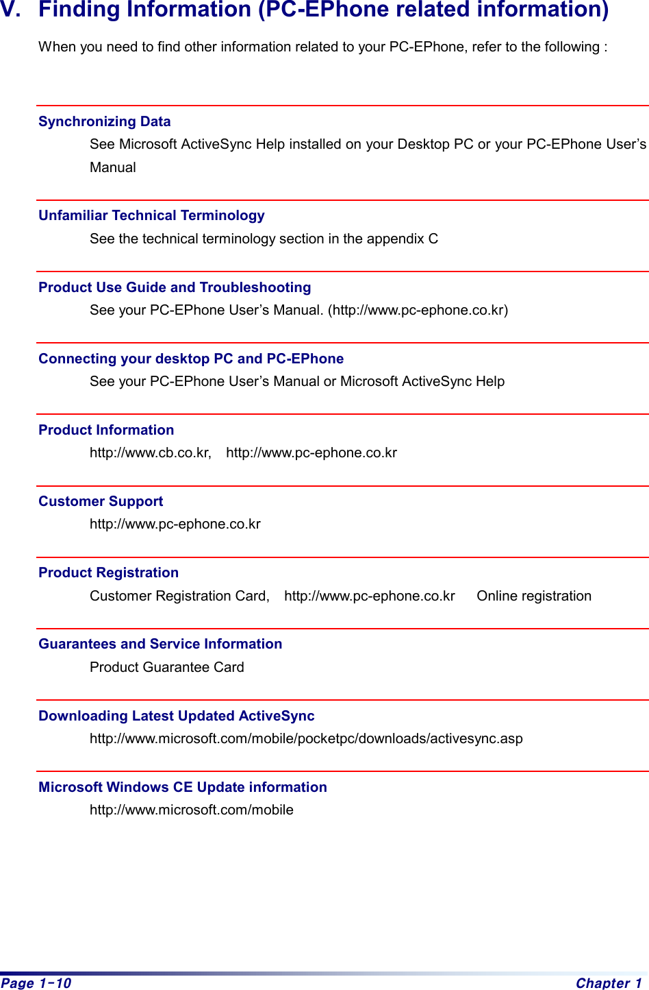 Page 1-10  Chapter 1 V.  Finding Information (PC-EPhone related information) When you need to find other information related to your PC-EPhone, refer to the following :   Synchronizing Data See Microsoft ActiveSync Help installed on your Desktop PC or your PC-EPhone User’s Manual  Unfamiliar Technical Terminology See the technical terminology section in the appendix C  Product Use Guide and Troubleshooting See your PC-EPhone User’s Manual. (http://www.pc-ephone.co.kr)  Connecting your desktop PC and PC-EPhone   See your PC-EPhone User’s Manual or Microsoft ActiveSync Help  Product Information http://www.cb.co.kr,  http://www.pc-ephone.co.kr  Customer Support http://www.pc-ephone.co.kr  Product Registration Customer Registration Card,  http://www.pc-ephone.co.kr   Online registration  Guarantees and Service Information Product Guarantee Card  Downloading Latest Updated ActiveSync   http://www.microsoft.com/mobile/pocketpc/downloads/activesync.asp  Microsoft Windows CE Update information http://www.microsoft.com/mobile       