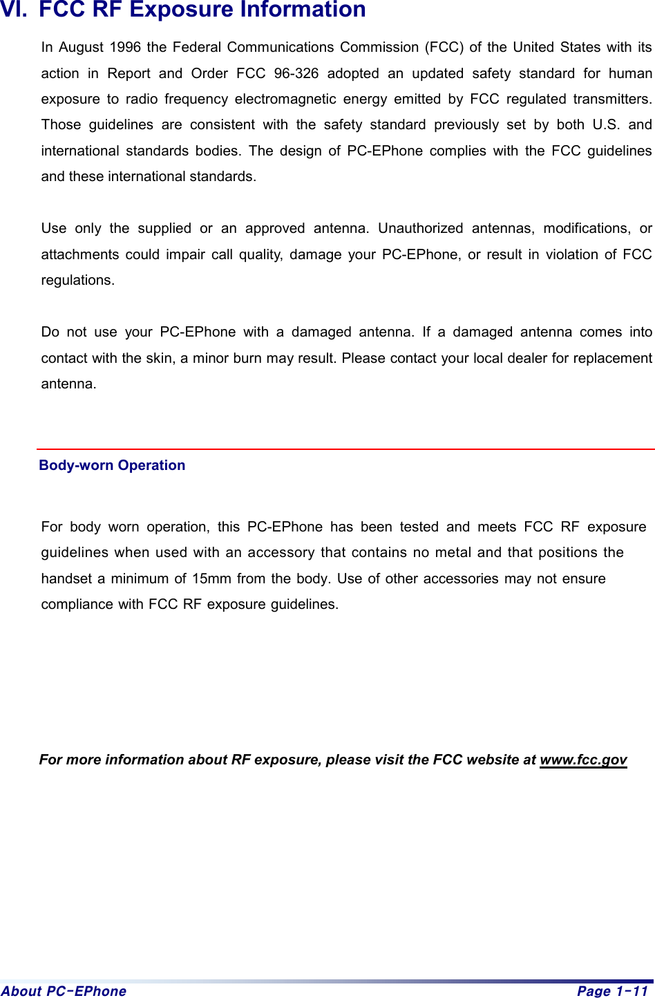 About PC-EPhone  Page 1-11 VI.  FCC RF Exposure Information In August 1996 the Federal Communications Commission (FCC) of the United States with its action in Report and Order FCC 96-326 adopted an updated safety standard for human exposure to radio frequency electromagnetic energy emitted by FCC regulated transmitters. Those guidelines are consistent with the safety standard previously set by both U.S. and international standards bodies. The design of PC-EPhone complies with the FCC guidelines and these international standards.  Use only the supplied or an approved antenna. Unauthorized antennas, modifications, or attachments could impair call quality, damage your PC-EPhone, or result in violation of FCC regulations.  Do not use your PC-EPhone with a damaged antenna. If a damaged antenna comes into contact with the skin, a minor burn may result. Please contact your local dealer for replacement antenna.   Body-worn Operation For body worn operation, this PC-EPhone has been tested and meets FCC RF exposureguidelines when used with an accessory that contains no metal and that positions the handset a minimum of 15mm from the body. Use of other accessories may not ensurecompliance with FCC RF exposure guidelines.  For more information about RF exposure, please visit the FCC website at www.fcc.gov 