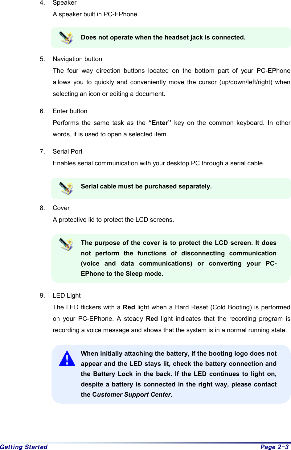 Getting Started  Page 2-3 4. Speaker  A speaker built in PC-EPhone.   Does not operate when the headset jack is connected.  5. Navigation button The four way direction buttons located on the bottom part of your PC-EPhone allows you to quickly and conveniently move the cursor (up/down/left/right) when selecting an icon or editing a document. 6. Enter button Performs the same task as the “Enter” key on the common keyboard. In other words, it is used to open a selected item.   7. Serial Port Enables serial communication with your desktop PC through a serial cable. Serial cable must be purchased separately.   8. Cover A protective lid to protect the LCD screens. The purpose of the cover is to protect the LCD screen. It does not perform the functions of disconnecting communication (voice and data communications) or converting your PC-EPhone to the Sleep mode.  9. LED Light The LED flickers with a Red light when a Hard Reset (Cold Booting) is performed on your PC-EPhone. A steady Red  light indicates that the recording program is recording a voice message and shows that the system is in a normal running state.   When initially attaching the battery, if the booting logo does not appear and the LED stays lit, check the battery connection and the Battery Lock in the back. If the LED continues to light on, despite a battery is connected in the right way, please contact the Customer Support Center.    