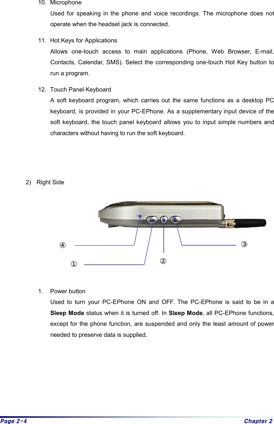 Page 2-4  Chapter 2 10. Microphone Used for speaking in the phone and voice recordings. The microphone does not operate when the headset jack is connected. 11.  Hot Keys for Applications   Allows one-touch access to main applications (Phone, Web Browser, E-mail, Contacts, Calendar, SMS). Select the corresponding one-touch Hot Key button to run a program. 12.  Touch Panel Keyboard A soft keyboard program, which carries out the same functions as a desktop PC keyboard, is provided in your PC-EPhone. As a supplementary input device of the soft keyboard, the touch panel keyboard allows you to input simple numbers and characters without having to run the soft keyboard.      2) Right Side           1. Power button Used to turn your PC-EPhone ON and OFF. The PC-EPhone is said to be in a Sleep Mode status when it is turned off. In Sleep Mode, all PC-EPhone functions, except for the phone function, are suspended and only the least amount of power needed to preserve data is supplied.     ③①②④