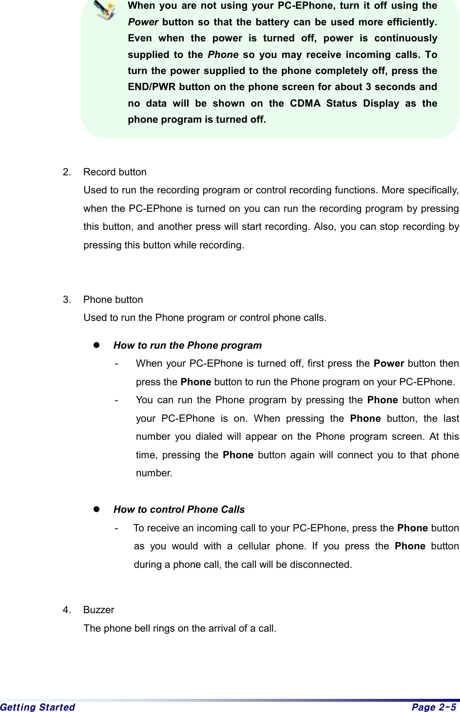 Getting Started  Page 2-5 When you are not using your PC-EPhone, turn it off using the Power button so that the battery can be used more efficiently. Even when the power is turned off, power is continuously supplied to the Phone so you may receive incoming calls. To turn the power supplied to the phone completely off, press the END/PWR button on the phone screen for about 3 seconds and no data will be shown on the CDMA Status Display as the phone program is turned off.  2. Record button Used to run the recording program or control recording functions. More specifically, when the PC-EPhone is turned on you can run the recording program by pressing this button, and another press will start recording. Also, you can stop recording by pressing this button while recording.    3. Phone button Used to run the Phone program or control phone calls. z How to run the Phone program -  When your PC-EPhone is turned off, first press the Power button then press the Phone button to run the Phone program on your PC-EPhone. -  You can run the Phone program by pressing the Phone button when your PC-EPhone is on. When pressing the Phone button, the last number you dialed will appear on the Phone program screen. At this time, pressing the Phone button again will connect you to that phone number.   z How to control Phone Calls -  To receive an incoming call to your PC-EPhone, press the Phone button as you would with a cellular phone. If you press the Phone button during a phone call, the call will be disconnected.    4. Buzzer The phone bell rings on the arrival of a call.     