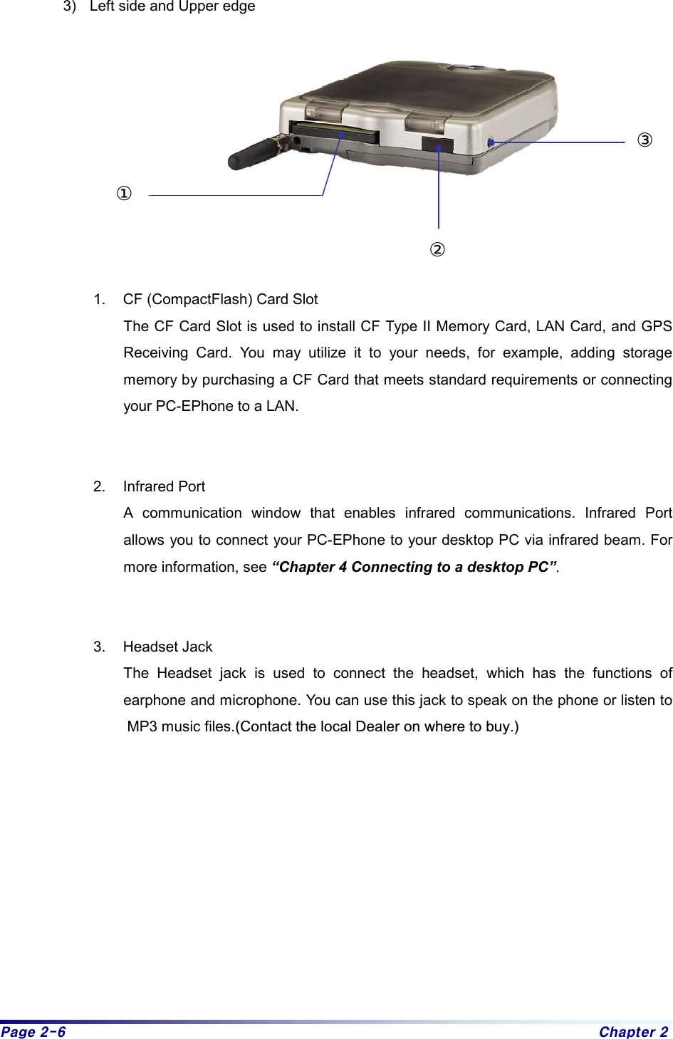 Page 2-6  Chapter 2 3)  Left side and Upper edge           1.  CF (CompactFlash) Card Slot   The CF Card Slot is used to install CF Type II Memory Card, LAN Card, and GPS Receiving Card. You may utilize it to your needs, for example, adding storage memory by purchasing a CF Card that meets standard requirements or connecting your PC-EPhone to a LAN.  2. Infrared Port A communication window that enables infrared communications. Infrared Port allows you to connect your PC-EPhone to your desktop PC via infrared beam. For more information, see “Chapter 4 Connecting to a desktop PC”.  3. Headset Jack The Headset jack is used to connect the headset, which has the functions of earphone and microphone. You can use this jack to speak on the phone or listen to MP3 music files.(Contact the local Dealer on where to buy.)            ③①②