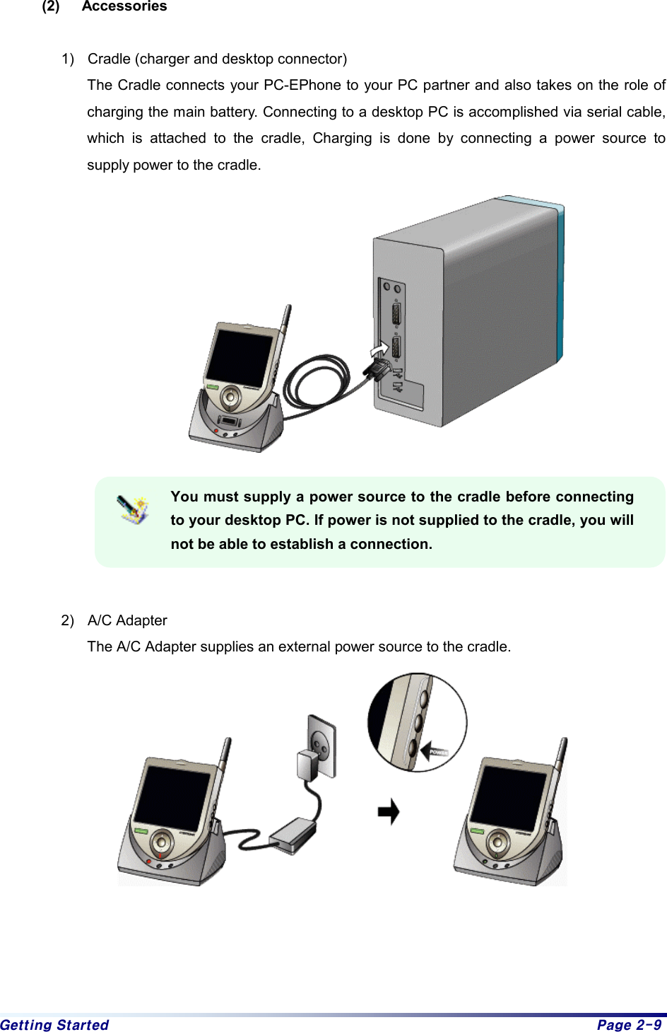 Getting Started  Page 2-9 (2) Accessories  1)  Cradle (charger and desktop connector) The Cradle connects your PC-EPhone to your PC partner and also takes on the role of charging the main battery. Connecting to a desktop PC is accomplished via serial cable, which is attached to the cradle, Charging is done by connecting a power source to supply power to the cradle.    You must supply a power source to the cradle before connecting to your desktop PC. If power is not supplied to the cradle, you will not be able to establish a connection.   2) A/C Adapter The A/C Adapter supplies an external power source to the cradle.      