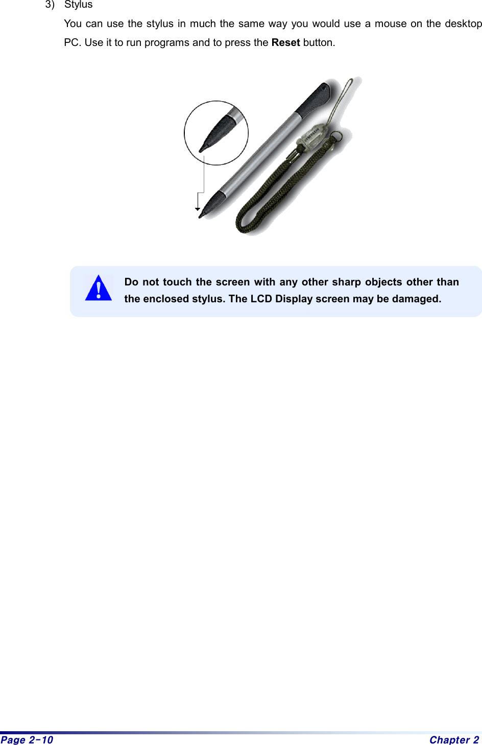 Page 2-10  Chapter 2 3) Stylus You can use the stylus in much the same way you would use a mouse on the desktop PC. Use it to run programs and to press the Reset button.      Do not touch the screen with any other sharp objects other than the enclosed stylus. The LCD Display screen may be damaged.                         