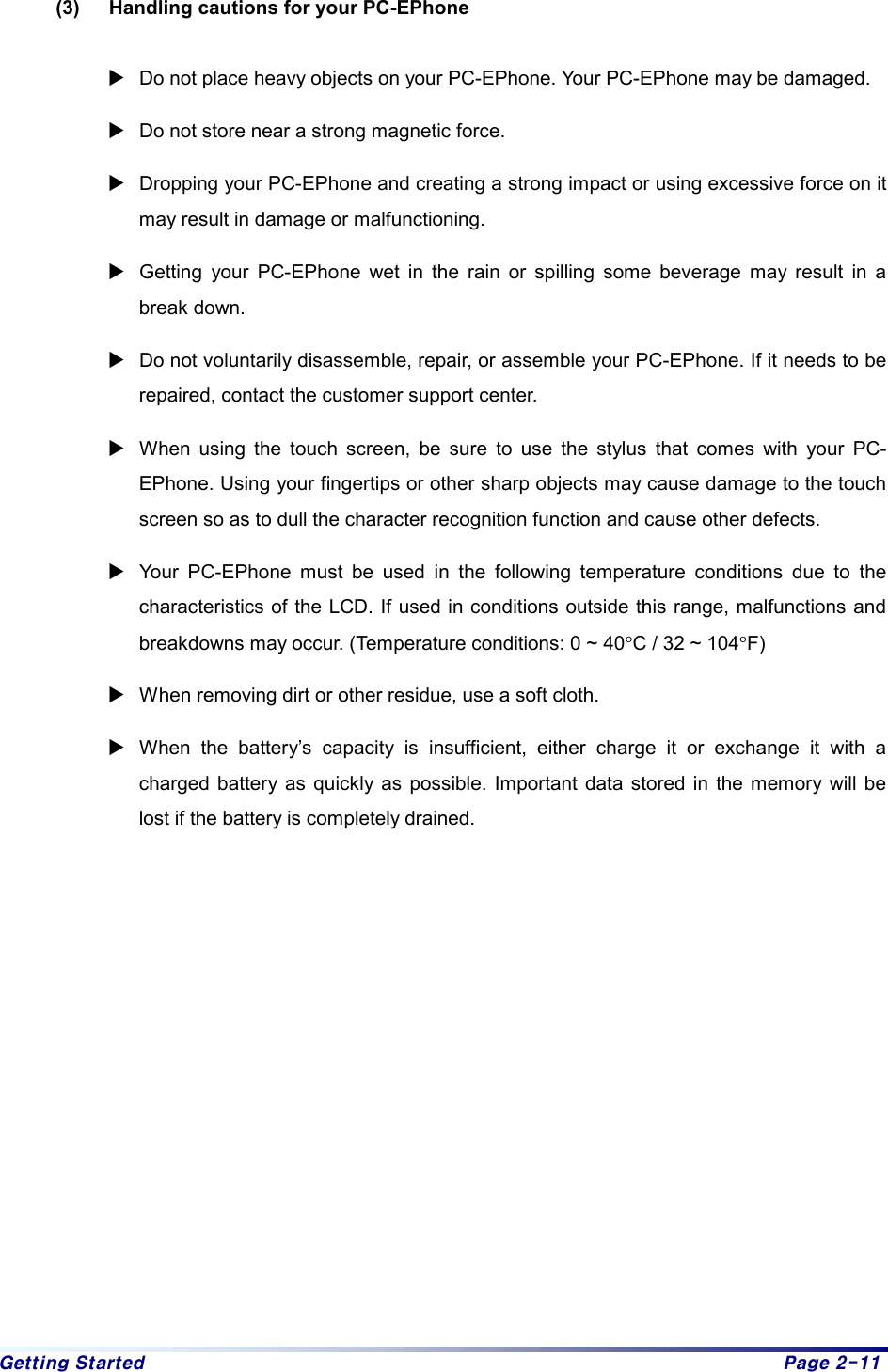 Getting Started  Page 2-11 (3)  Handling cautions for your PC-EPhone    XDo not place heavy objects on your PC-EPhone. Your PC-EPhone may be damaged.   XDo not store near a strong magnetic force.   XDropping your PC-EPhone and creating a strong impact or using excessive force on it may result in damage or malfunctioning.   XGetting your PC-EPhone wet in the rain or spilling some beverage may result in a break down. XDo not voluntarily disassemble, repair, or assemble your PC-EPhone. If it needs to be repaired, contact the customer support center. XWhen using the touch screen, be sure to use the stylus that comes with your PC-EPhone. Using your fingertips or other sharp objects may cause damage to the touch screen so as to dull the character recognition function and cause other defects. XYour PC-EPhone must be used in the following temperature conditions due to the characteristics of the LCD. If used in conditions outside this range, malfunctions and breakdowns may occur. (Temperature conditions: 0 ~ 40°C / 32 ~ 104°F) XWhen removing dirt or other residue, use a soft cloth.   XWhen the battery’s capacity is insufficient, either charge it or exchange it with a charged battery as quickly as possible. Important data stored in the memory will be lost if the battery is completely drained.    