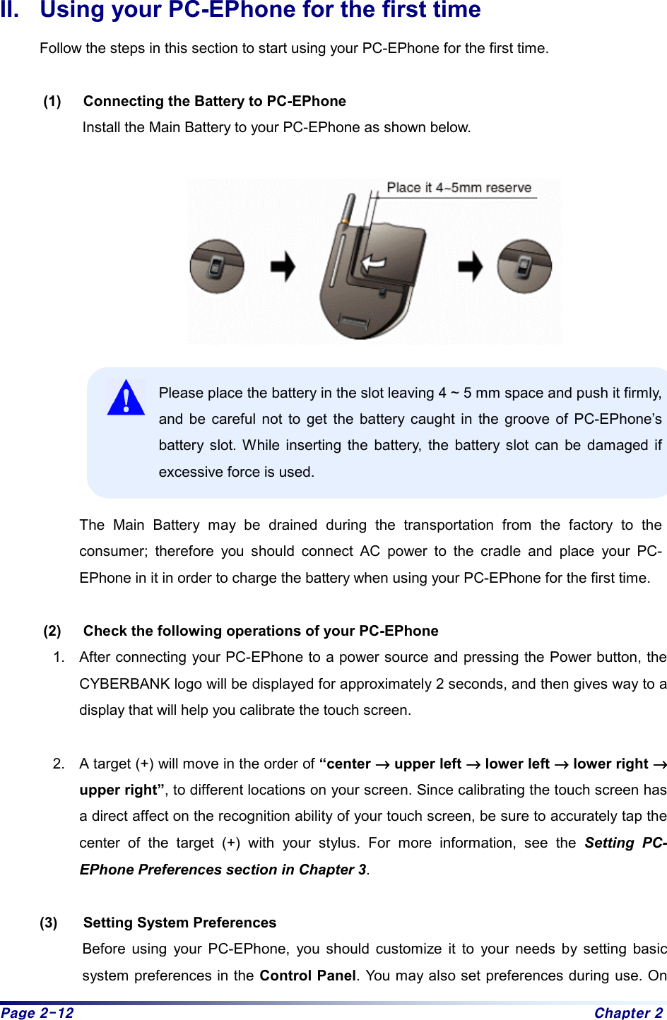 Page 2-12  Chapter 2 II.  Using your PC-EPhone for the first time Follow the steps in this section to start using your PC-EPhone for the first time.    (1)  Connecting the Battery to PC-EPhone Install the Main Battery to your PC-EPhone as shown below.    Please place the battery in the slot leaving 4 ~ 5 mm space and push it firmly, and be careful not to get the battery caught in the groove of PC-EPhone’s battery slot. While inserting the battery, the battery slot can be damaged if excessive force is used.  The Main Battery may be drained during the transportation from the factory to the consumer; therefore you should connect AC power to the cradle and place your PC-EPhone in it in order to charge the battery when using your PC-EPhone for the first time.    (2)  Check the following operations of your PC-EPhone   1.  After connecting your PC-EPhone to a power source and pressing the Power button, the CYBERBANK logo will be displayed for approximately 2 seconds, and then gives way to a display that will help you calibrate the touch screen.    2.  A target (+) will move in the order of “center →→→→ upper left →→→→ lower left →→→→ lower right →→→→ upper right”, to different locations on your screen. Since calibrating the touch screen has a direct affect on the recognition ability of your touch screen, be sure to accurately tap the center of the target (+) with your stylus. For more information, see the Setting PC-EPhone Preferences section in Chapter 3.  (3)  Setting System Preferences Before using your PC-EPhone, you should customize it to your needs by setting basic system preferences in the Control Panel. You may also set preferences during use. On 