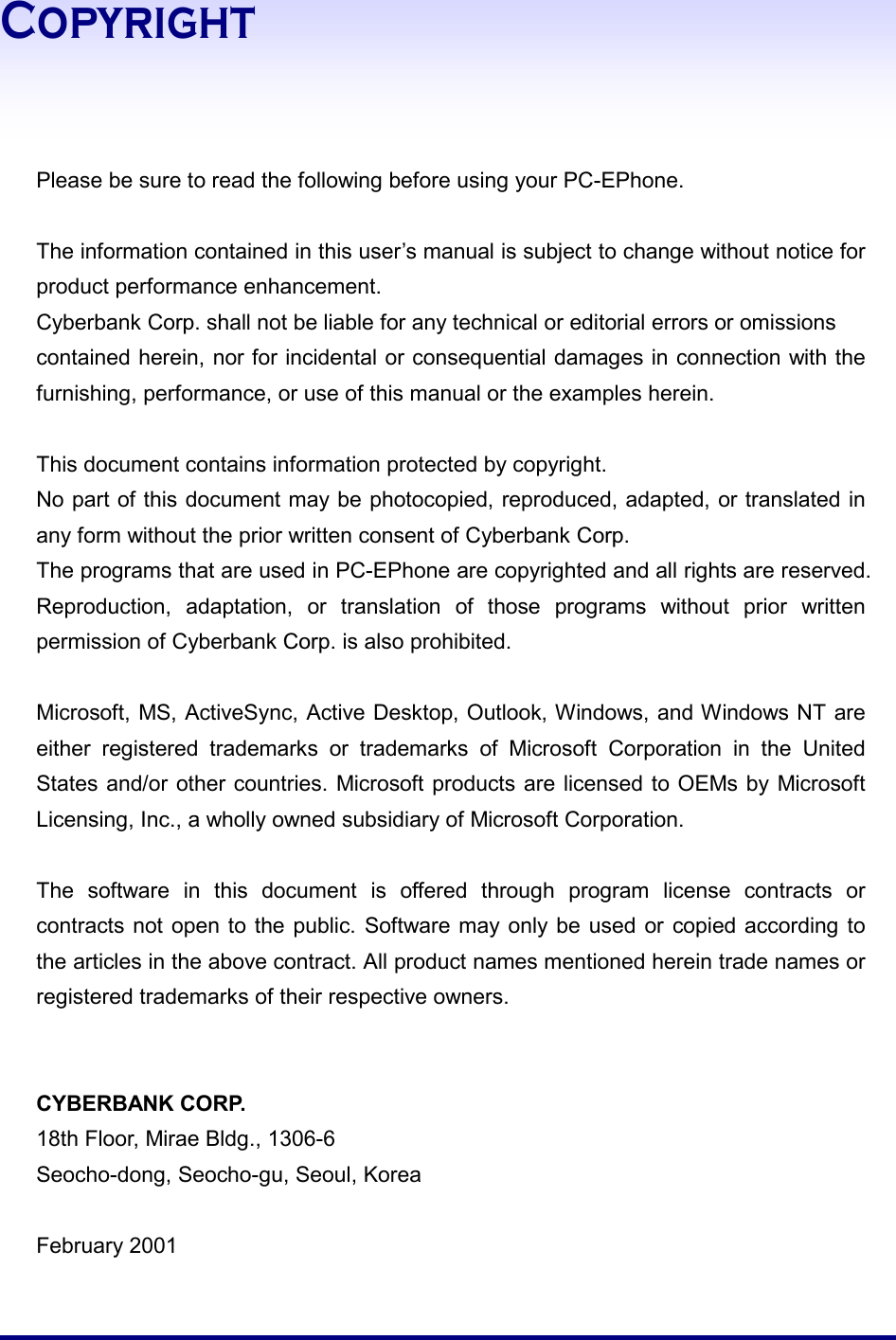  Copyright     Please be sure to read the following before using your PC-EPhone.    The information contained in this user’s manual is subject to change without notice for product performance enhancement.   Cyberbank Corp. shall not be liable for any technical or editorial errors or omissions contained herein, nor for incidental or consequential damages in connection with the furnishing, performance, or use of this manual or the examples herein.  This document contains information protected by copyright.   No part of this document may be photocopied, reproduced, adapted, or translated in any form without the prior written consent of Cyberbank Corp.  The programs that are used in PC-EPhone are copyrighted and all rights are reserved.   Reproduction, adaptation, or translation of those programs without prior written permission of Cyberbank Corp. is also prohibited.  Microsoft, MS, ActiveSync, Active Desktop, Outlook, Windows, and Windows NT are either registered trademarks or trademarks of Microsoft Corporation in the United States and/or other countries. Microsoft products are licensed to OEMs by Microsoft Licensing, Inc., a wholly owned subsidiary of Microsoft Corporation.    The software in this document is offered through program license contracts or contracts not open to the public. Software may only be used or copied according to the articles in the above contract. All product names mentioned herein trade names or registered trademarks of their respective owners.     CYBERBANK CORP. 18th Floor, Mirae Bldg., 1306-6 Seocho-dong, Seocho-gu, Seoul, Korea  February 2001 