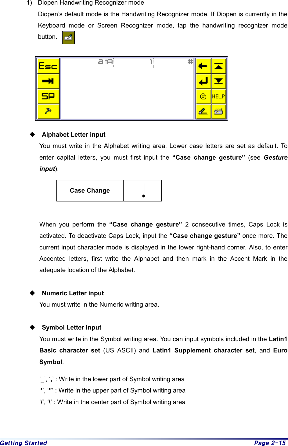 Getting Started  Page 2-15 1)  Diopen Handwriting Recognizer mode Diopen’s default mode is the Handwriting Recognizer mode. If Diopen is currently in the Keyboard mode or Screen Recognizer mode, tap the handwriting recognizer mode button.   Alphabet Letter input You must write in the Alphabet writing area. Lower case letters are set as default. To enter capital letters, you must first input the “Case change gesture” (see Gesture input).  Case Change    When you perform the “Case change gesture” 2 consecutive times, Caps Lock is activated. To deactivate Caps Lock, input the “Case change gesture” once more. The current input character mode is displayed in the lower right-hand corner. Also, to enter Accented letters, first write the Alphabet and then mark in the Accent Mark in the adequate location of the Alphabet. Numeric Letter input You must write in the Numeric writing area. Symbol Letter input You must write in the Symbol writing area. You can input symbols included in the Latin1 Basic character set (US ASCII) and Latin1 Supplement character set, and Euro Symbol.  ‘_’, ‘,’ : Write in the lower part of Symbol writing area ‘’’, ‘”‘ : Write in the upper part of Symbol writing area ‘/’, ‘\’ : Write in the center part of Symbol writing area  