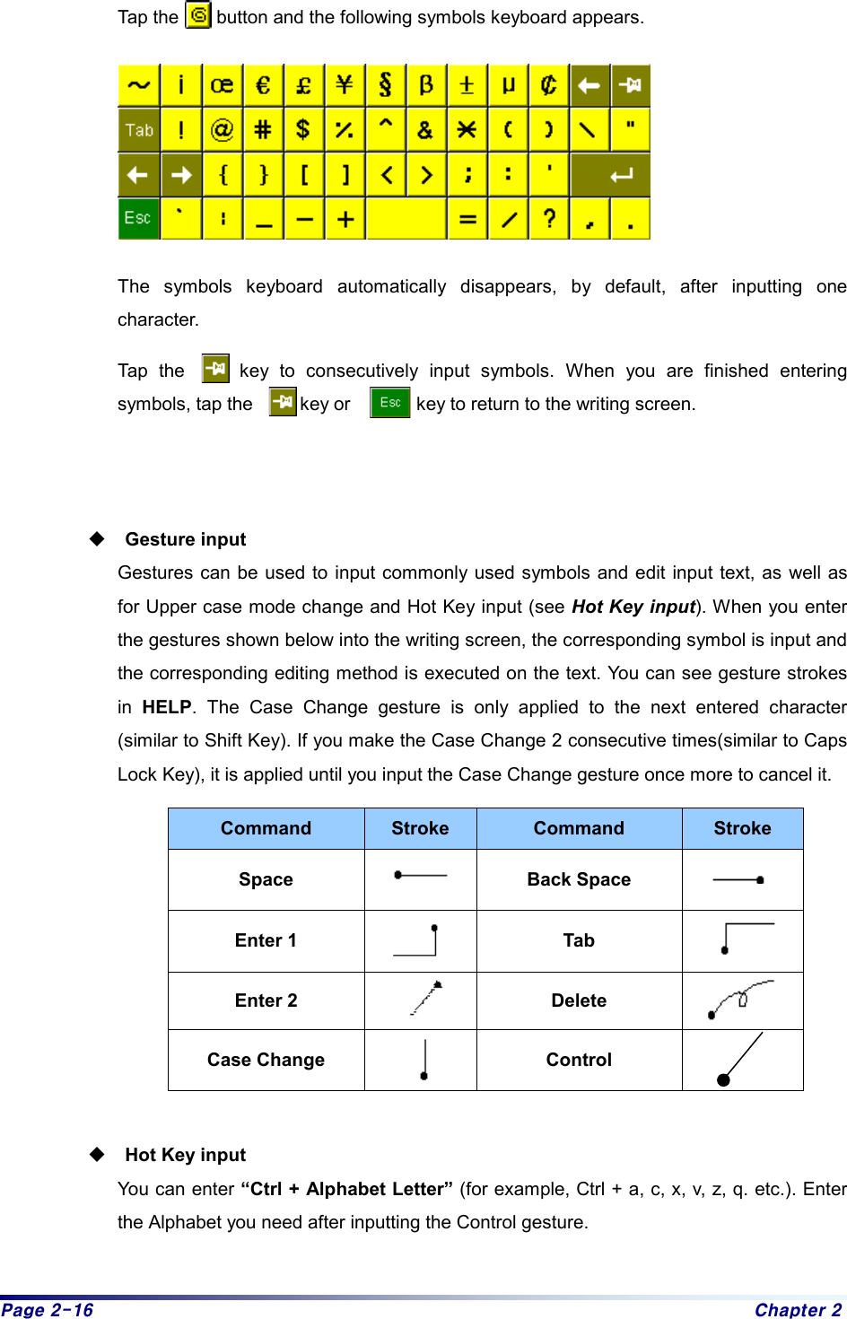 Page 2-16  Chapter 2 Tap the        button and the following symbols keyboard appears.  The symbols keyboard automatically disappears, by default, after inputting one character. Tap the     key to consecutively input symbols. When you are finished entering symbols, tap the     key or       key to return to the writing screen.   Gesture input Gestures can be used to input commonly used symbols and edit input text, as well as for Upper case mode change and Hot Key input (see Hot Key input). When you enter the gestures shown below into the writing screen, the corresponding symbol is input and the corresponding editing method is executed on the text. You can see gesture strokes in  HELP. The Case Change gesture is only applied to the next entered character (similar to Shift Key). If you make the Case Change 2 consecutive times(similar to Caps Lock Key), it is applied until you input the Case Change gesture once more to cancel it. Command  Stroke  Command  Stroke Space   Back Space   Enter 1   Tab   Enter 2   Delete   Case Change   Control    Hot Key input You can enter “Ctrl + Alphabet Letter” (for example, Ctrl + a, c, x, v, z, q. etc.). Enter the Alphabet you need after inputting the Control gesture.    