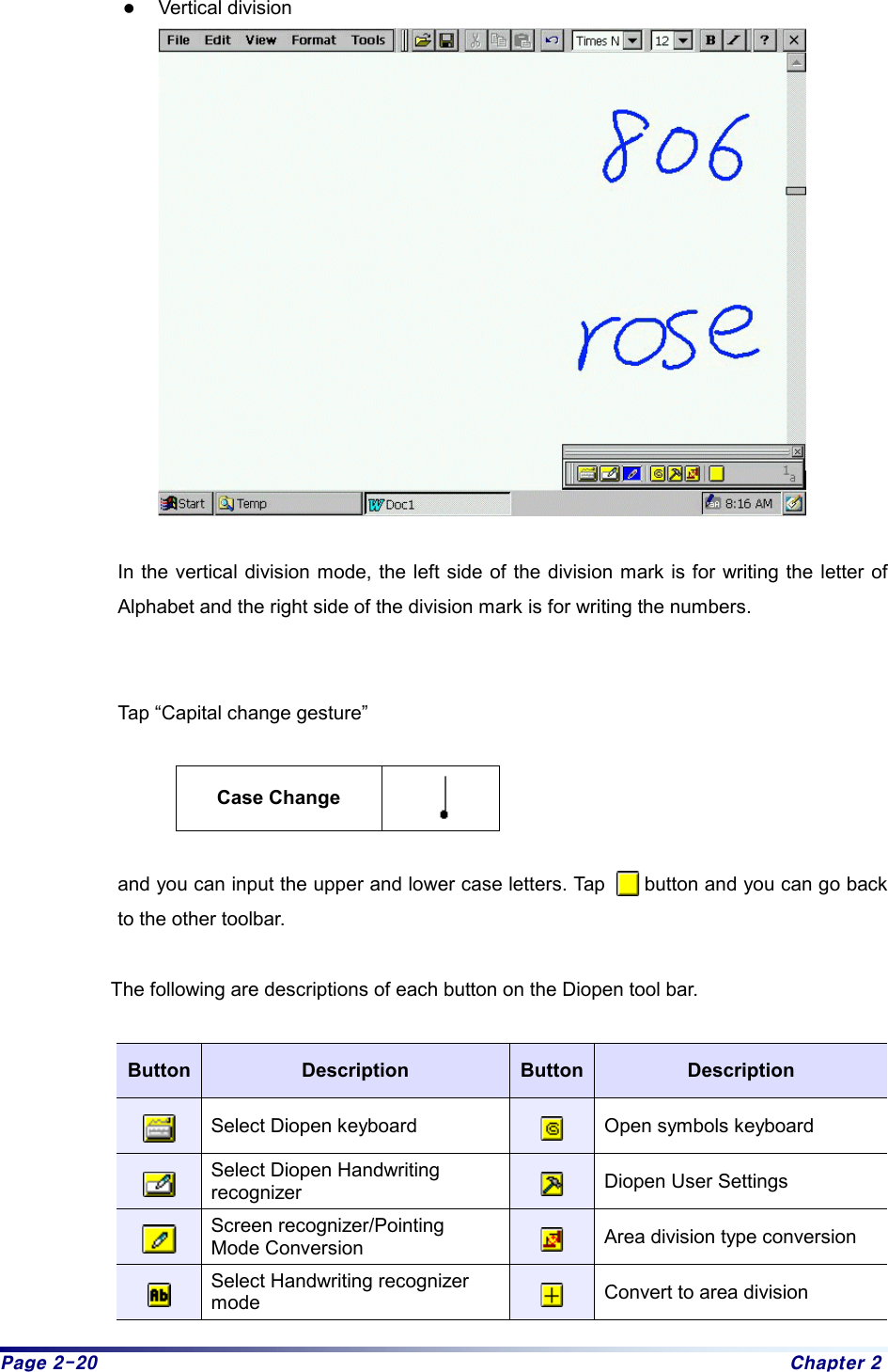 Page 2-20  Chapter 2 z Vertical division   In the vertical division mode, the left side of the division mark is for writing the letter of Alphabet and the right side of the division mark is for writing the numbers.     Tap “Capital change gesture”    Case Change    and you can input the upper and lower case letters. Tap        button and you can go back to the other toolbar.  The following are descriptions of each button on the Diopen tool bar.    Button  Description  Button  Description  Select Diopen keyboard   Open symbols keyboard  Select Diopen Handwriting   recognizer   Diopen User Settings  Screen recognizer/Pointing Mode Conversion   Area division type conversion  Select Handwriting recognizer   mode   Convert to area division 