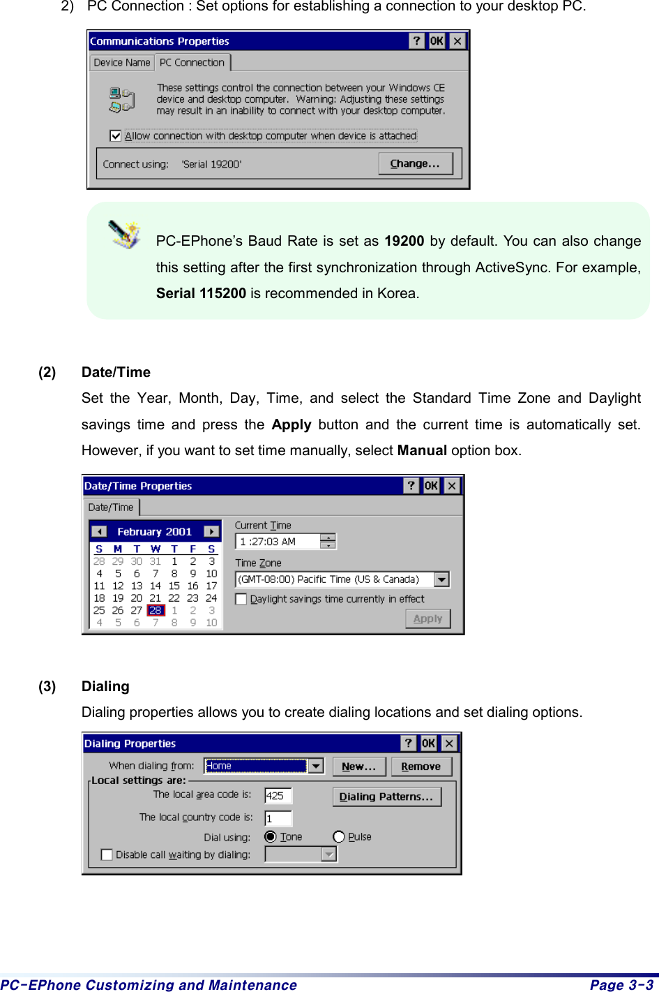 PC-EPhone Customizing and Maintenance  Page 3-3  2)  PC Connection : Set options for establishing a connection to your desktop PC.     PC-EPhone’s Baud Rate is set as 19200 by default. You can also change this setting after the first synchronization through ActiveSync. For example, Serial 115200 is recommended in Korea.   (2) Date/Time Set the Year, Month, Day, Time, and select the Standard Time Zone and Daylight savings time and press the Apply  button and the current time is automatically set. However, if you want to set time manually, select Manual option box.   (3) Dialing Dialing properties allows you to create dialing locations and set dialing options.       