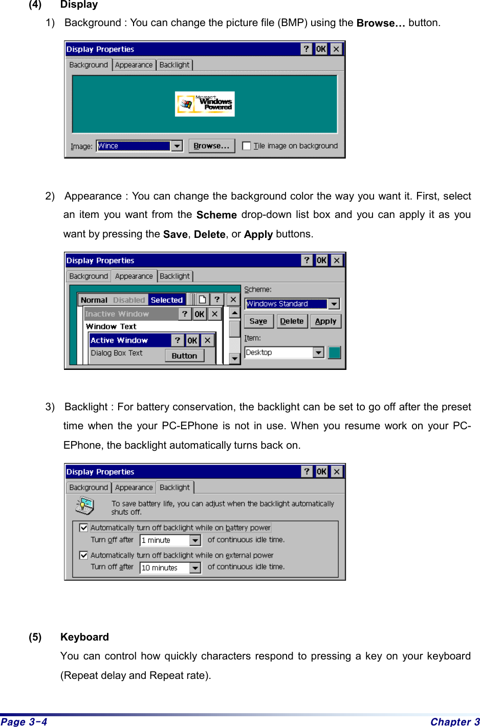 Page 3-4  Chapter 3  (4) Display  1)  Background : You can change the picture file (BMP) using the Browse… button.   2)  Appearance : You can change the background color the way you want it. First, select an item you want from the Scheme drop-down list box and you can apply it as you want by pressing the Save, Delete, or Apply buttons.   3)  Backlight : For battery conservation, the backlight can be set to go off after the preset time when the your PC-EPhone is not in use. When you resume work on your PC-EPhone, the backlight automatically turns back on.    (5) Keyboard You can control how quickly characters respond to pressing a key on your keyboard (Repeat delay and Repeat rate). 