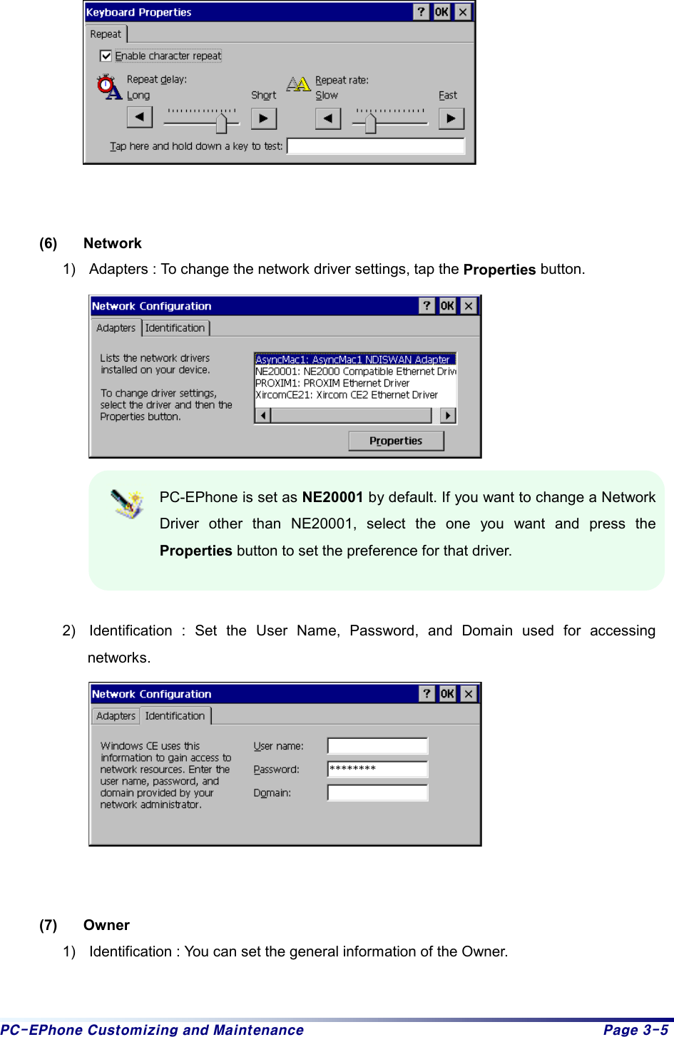 PC-EPhone Customizing and Maintenance  Page 3-5    (6) Network 1)  Adapters : To change the network driver settings, tap the Properties button.  PC-EPhone is set as NE20001 by default. If you want to change a Network Driver other than NE20001, select the one you want and press the Properties button to set the preference for that driver.  2)  Identification : Set the User Name, Password, and Domain used for accessing networks.     (7) Owner  1)  Identification : You can set the general information of the Owner. 