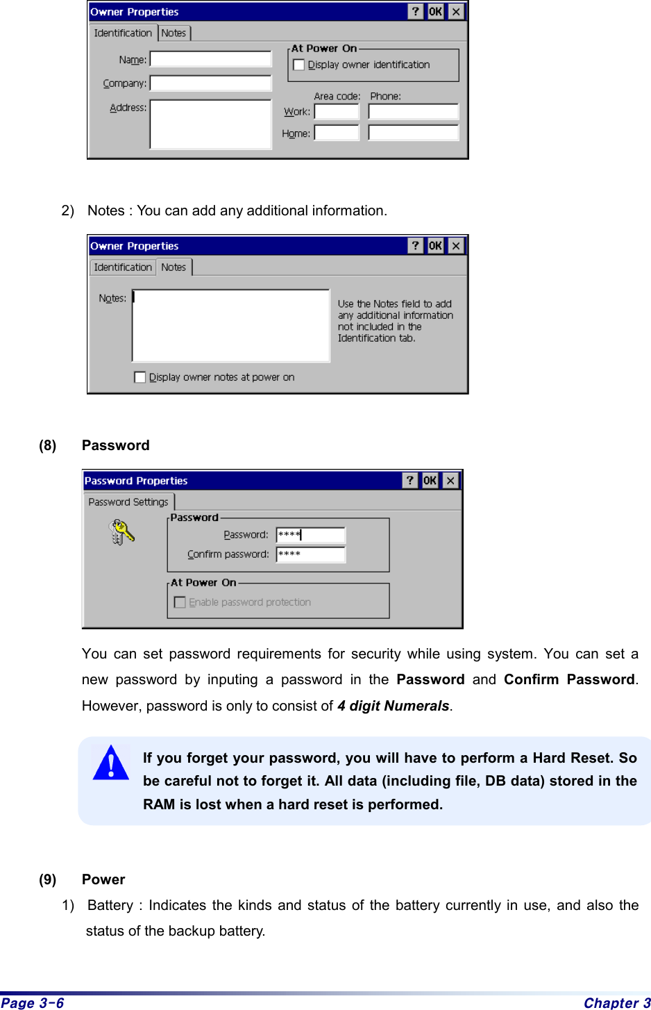 Page 3-6  Chapter 3   2)  Notes : You can add any additional information.   (8) Password  You can set password requirements for security while using system. You can set a new password by inputing a password in the Password and Confirm Password. However, password is only to consist of 4 digit Numerals.   If you forget your password, you will have to perform a Hard Reset. So be careful not to forget it. All data (including file, DB data) stored in the RAM is lost when a hard reset is performed.   (9) Power 1)  Battery : Indicates the kinds and status of the battery currently in use, and also the status of the backup battery.   