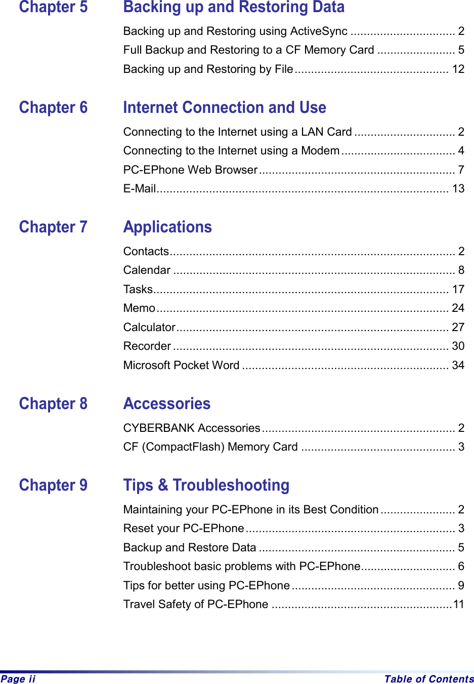  Page ii  Table of Contents    Chapter 5  Backing up and Restoring Data Backing up and Restoring using ActiveSync ................................ 2   Full Backup and Restoring to a CF Memory Card ........................ 5 Backing up and Restoring by File............................................... 12  Chapter 6  Internet Connection and Use Connecting to the Internet using a LAN Card ............................... 2 Connecting to the Internet using a Modem................................... 4 PC-EPhone Web Browser............................................................ 7 E-Mail......................................................................................... 13  Chapter 7  Applications Contacts....................................................................................... 2 Calendar ...................................................................................... 8 Tasks.......................................................................................... 17 Memo......................................................................................... 24 Calculator................................................................................... 27 Recorder .................................................................................... 30 Microsoft Pocket Word ............................................................... 34  Chapter 8  Accessories CYBERBANK Accessories........................................................... 2 CF (CompactFlash) Memory Card ............................................... 3  Chapter 9  Tips &amp; Troubleshooting Maintaining your PC-EPhone in its Best Condition ....................... 2 Reset your PC-EPhone................................................................ 3   Backup and Restore Data ............................................................ 5 Troubleshoot basic problems with PC-EPhone............................. 6 Tips for better using PC-EPhone .................................................. 9   Travel Safety of PC-EPhone .......................................................11   