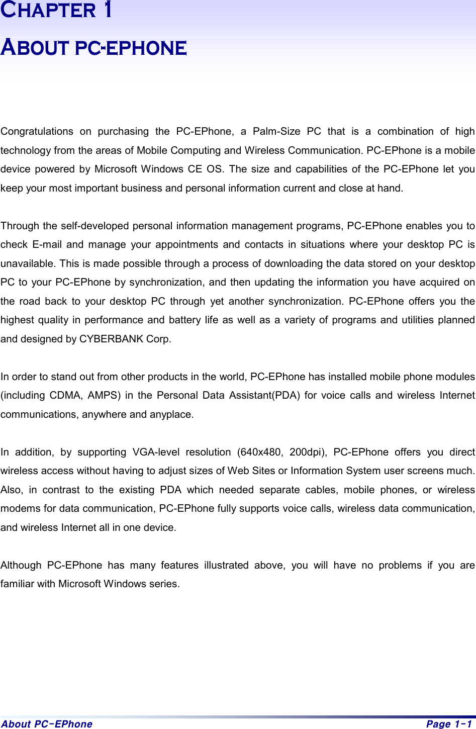 About PC-EPhone  Page 1-1 Chapter 1 About pc-ephone    Congratulations on purchasing the PC-EPhone, a Palm-Size PC that is a combination of high technology from the areas of Mobile Computing and Wireless Communication. PC-EPhone is a mobile device powered by Microsoft Windows CE OS. The size and capabilities of the PC-EPhone let you keep your most important business and personal information current and close at hand.  Through the self-developed personal information management programs, PC-EPhone enables you to check E-mail and manage your appointments and contacts in situations where your desktop PC is unavailable. This is made possible through a process of downloading the data stored on your desktop PC to your PC-EPhone by synchronization, and then updating the information you have acquired on the road back to your desktop PC through yet another synchronization. PC-EPhone offers you the highest quality in performance and battery life as well as a variety of programs and utilities planned and designed by CYBERBANK Corp.  In order to stand out from other products in the world, PC-EPhone has installed mobile phone modules (including CDMA, AMPS) in the Personal Data Assistant(PDA) for voice calls and wireless Internet communications, anywhere and anyplace.  In addition, by supporting VGA-level resolution (640x480, 200dpi), PC-EPhone offers you direct wireless access without having to adjust sizes of Web Sites or Information System user screens much. Also, in contrast to the existing PDA which needed separate cables, mobile phones, or wireless modems for data communication, PC-EPhone fully supports voice calls, wireless data communication, and wireless Internet all in one device.  Although PC-EPhone has many features illustrated above, you will have no problems if you are familiar with Microsoft Windows series.         