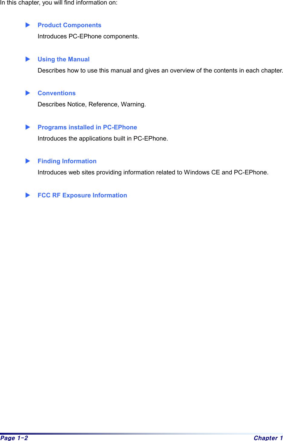 Page 1-2  Chapter 1 In this chapter, you will find information on:    X Product Components Introduces PC-EPhone components.  X Using the Manual Describes how to use this manual and gives an overview of the contents in each chapter.  X Conventions Describes Notice, Reference, Warning.  X Programs installed in PC-EPhone   Introduces the applications built in PC-EPhone.  X Finding Information Introduces web sites providing information related to Windows CE and PC-EPhone.  X FCC RF Exposure Information   