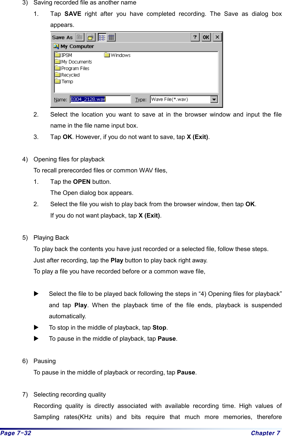 Page 7-32  Chapter 7 3)  Saving recorded file as another name 1. Tap SAVE right after you have completed recording. The Save as dialog box appears.     2.  Select the location you want to save at in the browser window and input the file name in the file name input box.   3. Tap OK. However, if you do not want to save, tap X (Exit).   4)  Opening files for playback   To recall prerecorded files or common WAV files,   1. Tap the OPEN button. The Open dialog box appears.   2.  Select the file you wish to play back from the browser window, then tap OK. If you do not want playback, tap X (Exit).   5) Playing Back   To play back the contents you have just recorded or a selected file, follow these steps.     Just after recording, tap the Play button to play back right away.     To play a file you have recorded before or a common wave file,    X Select the file to be played back following the steps in “4) Opening files for playback” and tap Play. When the playback time of the file ends, playback is suspended automatically.  X To stop in the middle of playback, tap Stop.  X To pause in the middle of playback, tap Pause.   6) Pausing   To pause in the middle of playback or recording, tap Pause.  7)  Selecting recording quality   Recording quality is directly associated with available recording time. High values of Sampling rates(KHz units) and bits require that much more memories, therefore