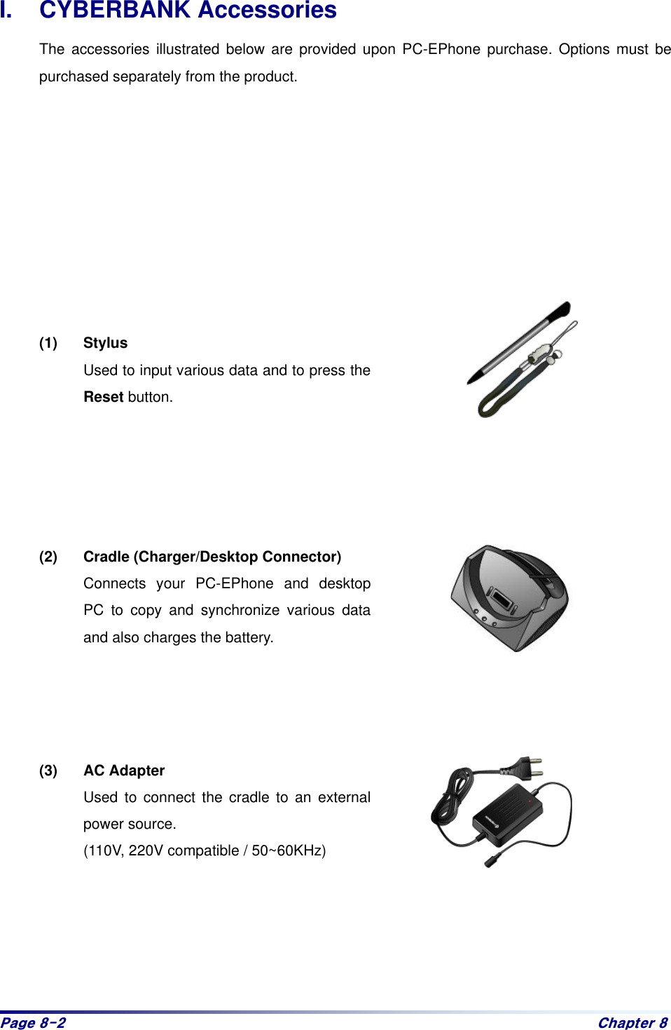 Sdjh#;05# Fkdswhu#;#I. CYBERBANK Accessories The accessories illustrated below are provided upon PC-EPhone purchase. Options must be purchased separately from the product.          (1) Stylus Used to input various data and to press the Reset button.      (2) Cradle (Charger/Desktop Connector) Connects your PC-EPhone and desktop PC to copy and synchronize various data and also charges the battery.       (3) AC Adapter Used to connect the cradle to an external power source. (110V, 220V compatible / 50~60KHz)
