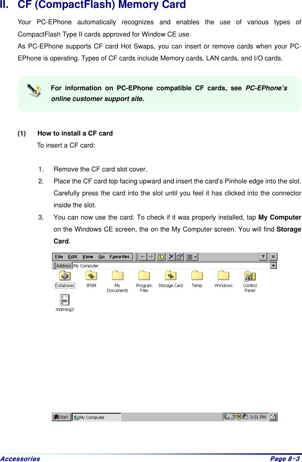 Dffhvvrulhv# Sdjh#;06#II.  CF (CompactFlash) Memory Card Your PC-EPhone automatically recognizes and enables the use of various types of CompactFlash Type II cards approved for Window CE use. As PC-EPhone supports CF card Hot Swaps, you can insert or remove cards when your PC-EPhone is operating. Types of CF cards include Memory cards, LAN cards, and I/O cards.  For information on PC-EPhone compatible CF cards, see PC-EPhone’s online customer support site.   (1)  How to install a CF card To insert a CF card:    1.  Remove the CF card slot cover. 2.  Place the CF card top facing upward and insert the card’s Pinhole edge into the slot. Carefully press the card into the slot until you feel it has clicked into the connector inside the slot.   3.  You can now use the card. To check if it was properly installed, tap My Computer on the Windows CE screen, the on the My Computer screen. You will find Storage Card.