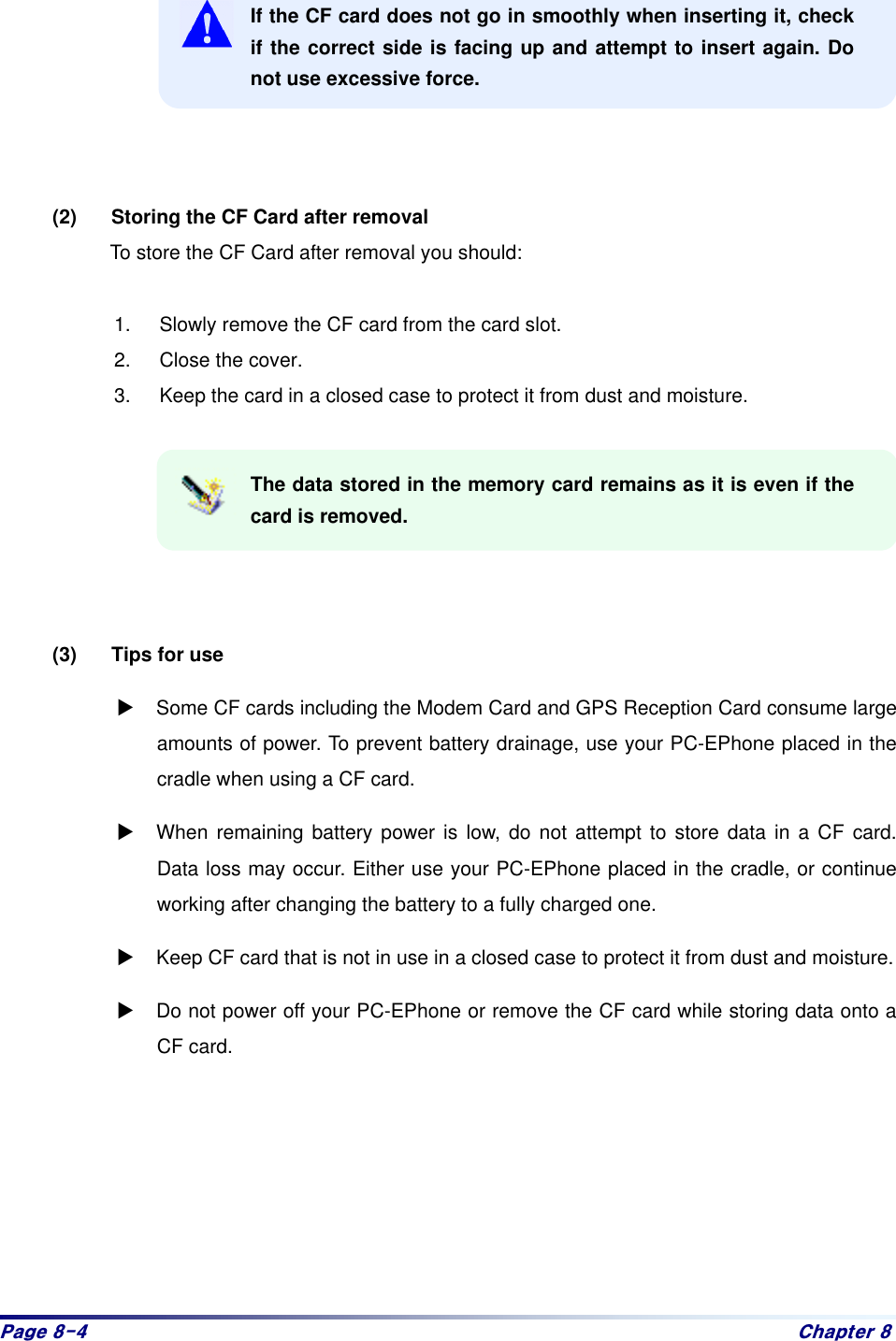 Sdjh#;07# Fkdswhu#;# If the CF card does not go in smoothly when inserting it, check if the correct side is facing up and attempt to insert again. Do not use excessive force.      (2)  Storing the CF Card after removal   To store the CF Card after removal you should:    1.  Slowly remove the CF card from the card slot.   2.  Close the cover.   3.  Keep the card in a closed case to protect it from dust and moisture.    The data stored in the memory card remains as it is even if the card is removed.      (3)  Tips for use   : Some CF cards including the Modem Card and GPS Reception Card consume large amounts of power. To prevent battery drainage, use your PC-EPhone placed in the cradle when using a CF card. : When remaining battery power is low, do not attempt to store data in a CF card. Data loss may occur. Either use your PC-EPhone placed in the cradle, or continue working after changing the battery to a fully charged one.   : Keep CF card that is not in use in a closed case to protect it from dust and moisture. : Do not power off your PC-EPhone or remove the CF card while storing data onto a CF card.