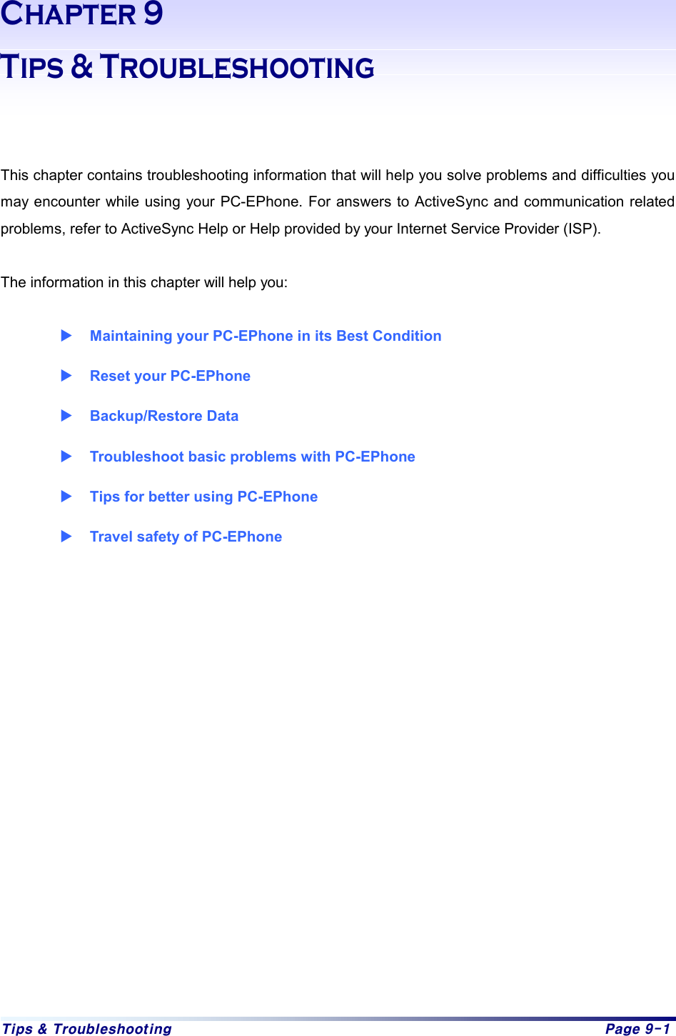 Tips & Troubleshooting  Page 9-1 Chapter 9   Tips & Troubleshooting   This chapter contains troubleshooting information that will help you solve problems and difficulties you may encounter while using your PC-EPhone. For answers to ActiveSync and communication related problems, refer to ActiveSync Help or Help provided by your Internet Service Provider (ISP).  The information in this chapter will help you:  X Maintaining your PC-EPhone in its Best Condition X Reset your PC-EPhone   X Backup/Restore Data X Troubleshoot basic problems with PC-EPhone X Tips for better using PC-EPhone   X Travel safety of PC-EPhone