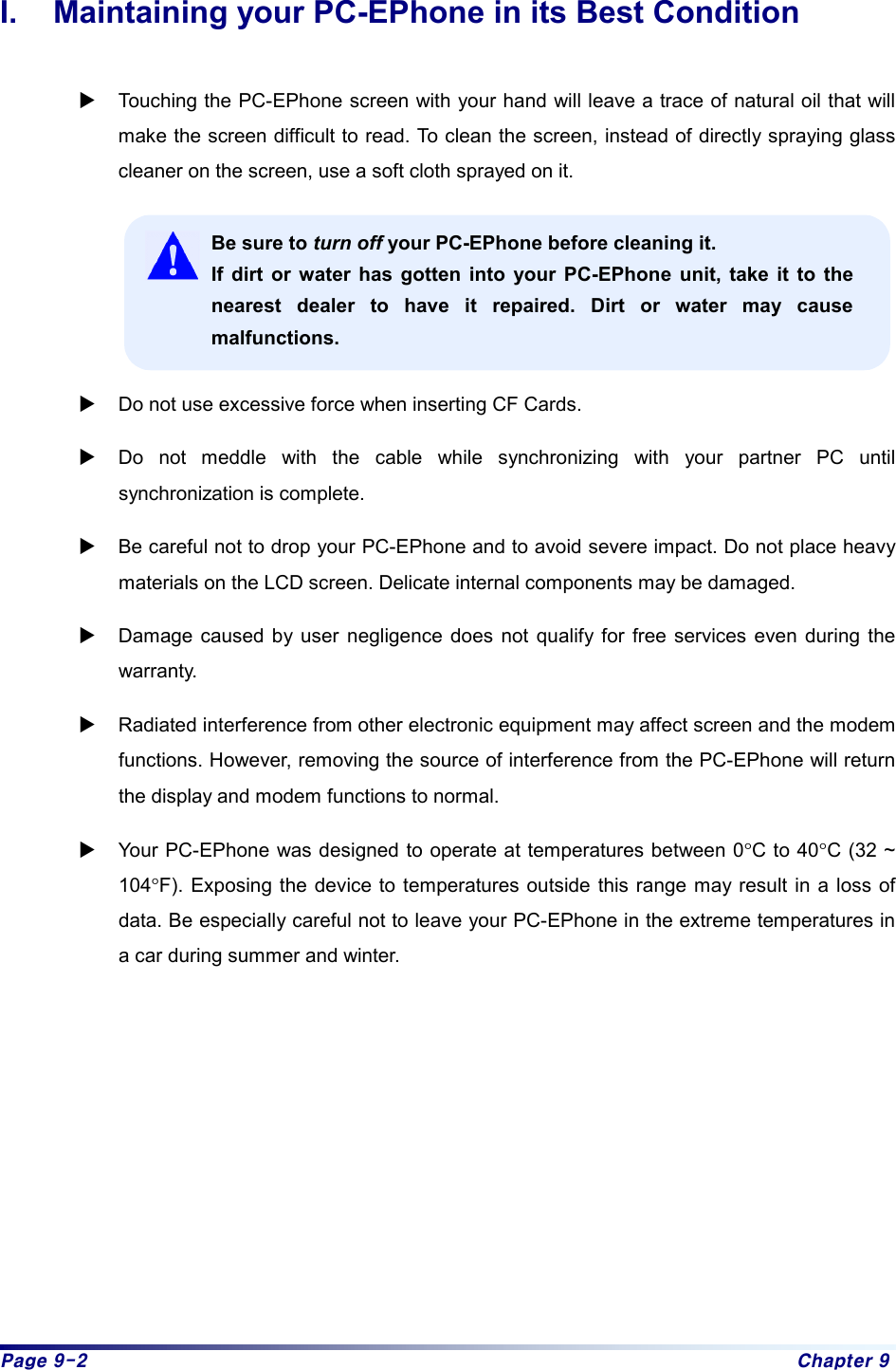 Page 9-2  Chapter 9 I.  Maintaining your PC-EPhone in its Best Condition  X Touching the PC-EPhone screen with your hand will leave a trace of natural oil that will make the screen difficult to read. To clean the screen, instead of directly spraying glass cleaner on the screen, use a soft cloth sprayed on it.  Be sure to turn off your PC-EPhone before cleaning it. If dirt or water has gotten into your PC-EPhone unit, take it to the nearest dealer to have it repaired. Dirt or water may cause malfunctions.  X Do not use excessive force when inserting CF Cards. X Do not meddle with the cable while synchronizing with your partner PC until synchronization is complete. X Be careful not to drop your PC-EPhone and to avoid severe impact. Do not place heavy materials on the LCD screen. Delicate internal components may be damaged. X Damage caused by user negligence does not qualify for free services even during the warranty.  X Radiated interference from other electronic equipment may affect screen and the modem functions. However, removing the source of interference from the PC-EPhone will return the display and modem functions to normal. X Your PC-EPhone was designed to operate at temperatures between 0°C to 40°C (32 ~ 104°F). Exposing the device to temperatures outside this range may result in a loss of data. Be especially careful not to leave your PC-EPhone in the extreme temperatures in a car during summer and winter.