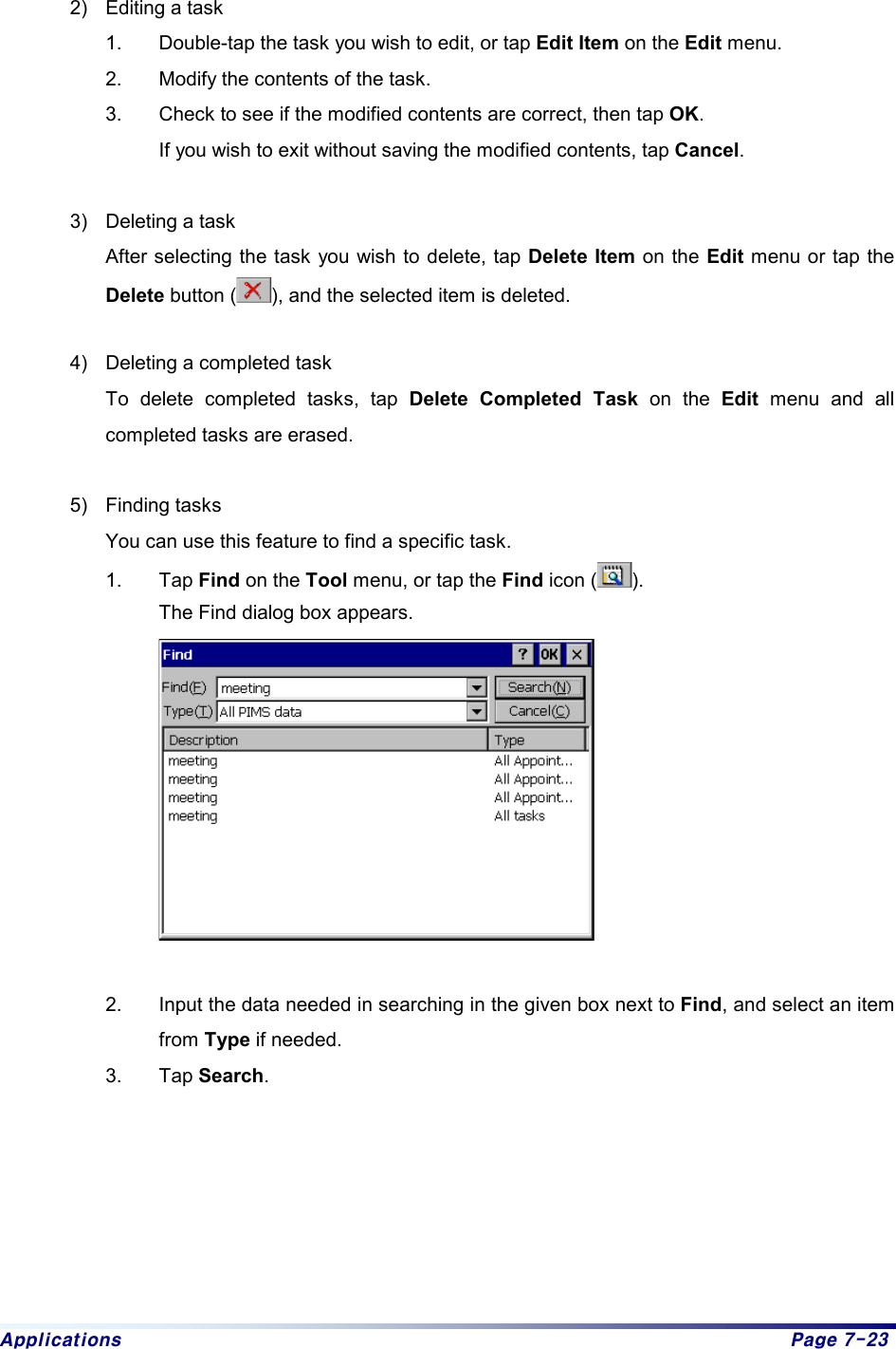 Applications  Page 7-23  2)  Editing a task 1.  Double-tap the task you wish to edit, or tap Edit Item on the Edit menu. 2.  Modify the contents of the task.   3.  Check to see if the modified contents are correct, then tap OK.  If you wish to exit without saving the modified contents, tap Cancel.   3)  Deleting a task After selecting the task you wish to delete, tap Delete Item on the Edit menu or tap the Delete button ( ), and the selected item is deleted.   4)  Deleting a completed task To delete completed tasks, tap Delete Completed Task on the Edit menu and all completed tasks are erased.  5) Finding tasks You can use this feature to find a specific task. 1. Tap Find on the Tool menu, or tap the Find icon ( ).  The Find dialog box appears.      2.  Input the data needed in searching in the given box next to Find, and select an item from Type if needed. 3. Tap Search.