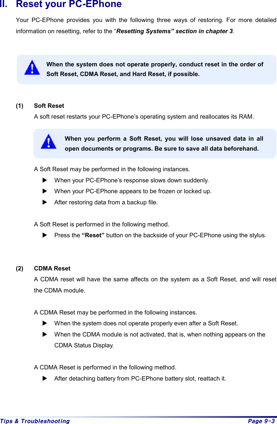 Tips & Troubleshooting  Page 9-3 II.  Reset your PC-EPhone   Your PC-EPhone provides you with the following three ways of restoring. For more detailed information on resetting, refer to the “Resetting Systems” section in chapter 3.   When the system does not operate properly, conduct reset in the order of Soft Reset, CDMA Reset, and Hard Reset, if possible.   (1) Soft Reset A soft reset restarts your PC-EPhone’s operating system and reallocates its RAM.    When you perform a Soft Reset, you will lose unsaved data in all open documents or programs. Be sure to save all data beforehand.  A Soft Reset may be performed in the following instances.   X When your PC-EPhone’s response slows down suddenly. X When your PC-EPhone appears to be frozen or locked up. X After restoring data from a backup file.  A Soft Reset is performed in the following method. X Press the “Reset” button on the backside of your PC-EPhone using the stylus.   (2) CDMA Reset A CDMA reset will have the same affects on the system as a Soft Reset, and will reset the CDMA module.  A CDMA Reset may be performed in the following instances. X When the system does not operate properly even after a Soft Reset. X When the CDMA module is not activated, that is, when nothing appears on the CDMA Status Display.  A CDMA Reset is performed in the following method. X After detaching battery from PC-EPhone battery slot, reattach it.
