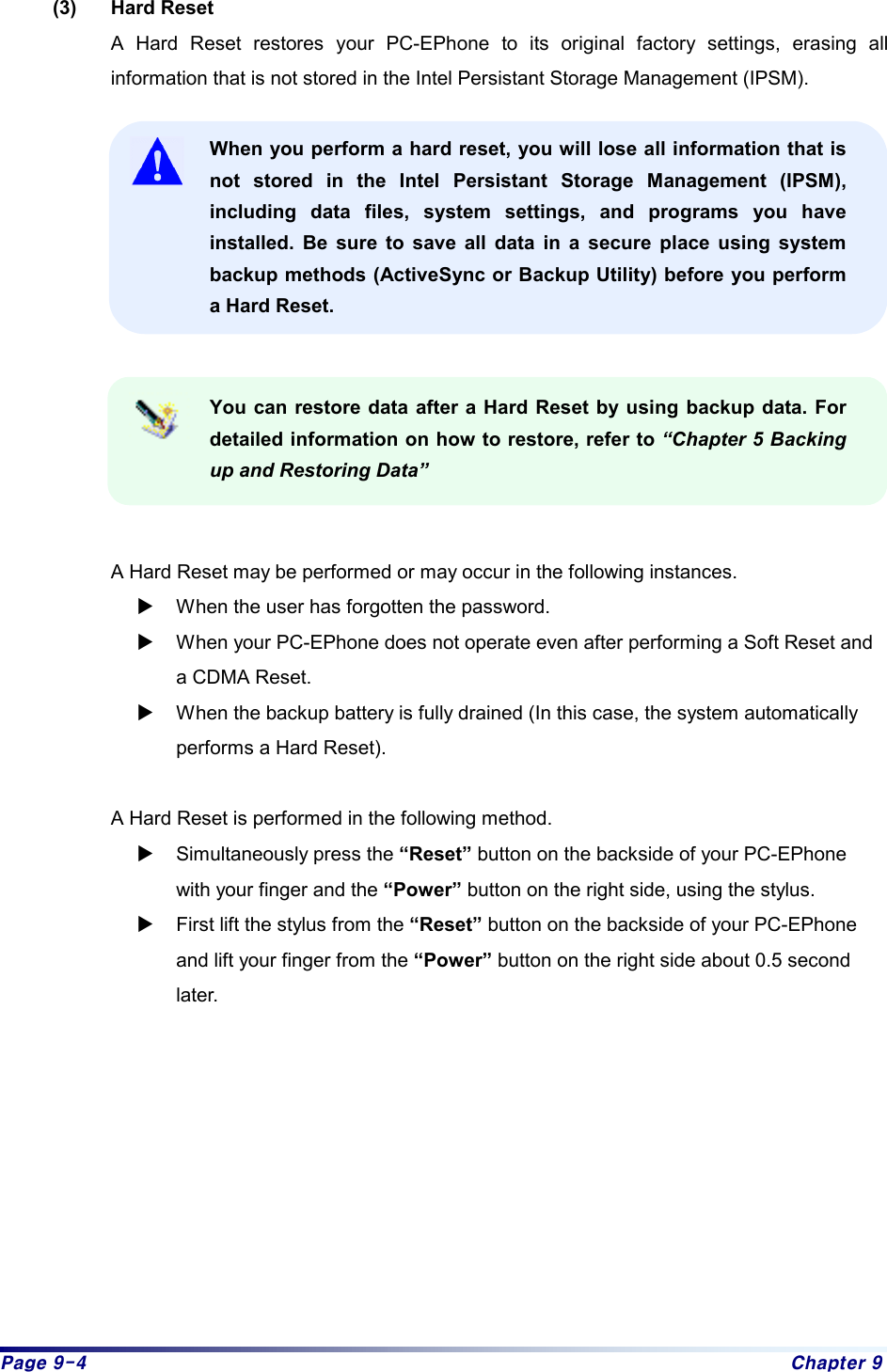 Page 9-4  Chapter 9 (3) Hard Reset A Hard Reset restores your PC-EPhone to its original factory settings, erasing all information that is not stored in the Intel Persistant Storage Management (IPSM).    When you perform a hard reset, you will lose all information that is not stored in the Intel Persistant Storage Management (IPSM), including data files, system settings, and programs you have installed. Be sure to save all data in a secure place using system backup methods (ActiveSync or Backup Utility) before you perform a Hard Reset.     You can restore data after a Hard Reset by using backup data. For detailed information on how to restore, refer to “Chapter 5 Backing up and Restoring Data”   A Hard Reset may be performed or may occur in the following instances.   X When the user has forgotten the password. X When your PC-EPhone does not operate even after performing a Soft Reset and a CDMA Reset. X When the backup battery is fully drained (In this case, the system automatically performs a Hard Reset).  A Hard Reset is performed in the following method. X Simultaneously press the “Reset” button on the backside of your PC-EPhone with your finger and the “Power” button on the right side, using the stylus. X First lift the stylus from the “Reset” button on the backside of your PC-EPhone and lift your finger from the “Power” button on the right side about 0.5 second later.