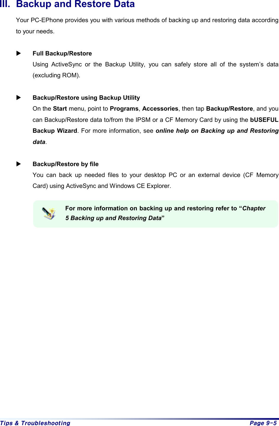 Tips & Troubleshooting  Page 9-5 III.  Backup and Restore Data Your PC-EPhone provides you with various methods of backing up and restoring data according to your needs.    X Full Backup/Restore Using ActiveSync or the Backup Utility, you can safely store all of the system’s data (excluding ROM).    X Backup/Restore using Backup Utility On the Start menu, point to Programs, Accessories, then tap Backup/Restore, and you can Backup/Restore data to/from the IPSM or a CF Memory Card by using the bUSEFUL Backup Wizard. For more information, see online help on Backing up and Restoring data.  X Backup/Restore by file You can back up needed files to your desktop PC or an external device (CF Memory Card) using ActiveSync and Windows CE Explorer.    For more information on backing up and restoring refer to “Chapter 5 Backing up and Restoring Data”