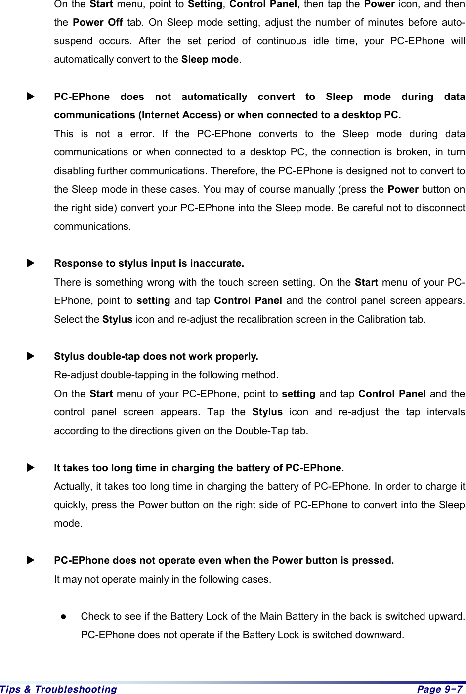 Tips & Troubleshooting  Page 9-7  On the Start menu, point to Setting, Control Panel, then tap the Power icon, and then the  Power Off tab. On Sleep mode setting, adjust the number of minutes before auto-suspend occurs. After the set period of continuous idle time, your PC-EPhone will automatically convert to the Sleep mode.  X PC-EPhone does not automatically convert to Sleep mode during data communications (Internet Access) or when connected to a desktop PC. This is not a error. If the PC-EPhone converts to the Sleep mode during data communications or when connected to a desktop PC, the connection is broken, in turn disabling further communications. Therefore, the PC-EPhone is designed not to convert to the Sleep mode in these cases. You may of course manually (press the Power button on the right side) convert your PC-EPhone into the Sleep mode. Be careful not to disconnect communications.  X Response to stylus input is inaccurate.   There is something wrong with the touch screen setting. On the Start menu of your PC-EPhone, point to setting and tap Control Panel and the control panel screen appears. Select the Stylus icon and re-adjust the recalibration screen in the Calibration tab.  X Stylus double-tap does not work properly. Re-adjust double-tapping in the following method.   On the Start menu of your PC-EPhone, point to setting and tap Control Panel and the control panel screen appears. Tap the Stylus icon and re-adjust the tap intervals according to the directions given on the Double-Tap tab.  X It takes too long time in charging the battery of PC-EPhone. Actually, it takes too long time in charging the battery of PC-EPhone. In order to charge it quickly, press the Power button on the right side of PC-EPhone to convert into the Sleep mode.  X PC-EPhone does not operate even when the Power button is pressed. It may not operate mainly in the following cases.  z Check to see if the Battery Lock of the Main Battery in the back is switched upward. PC-EPhone does not operate if the Battery Lock is switched downward.