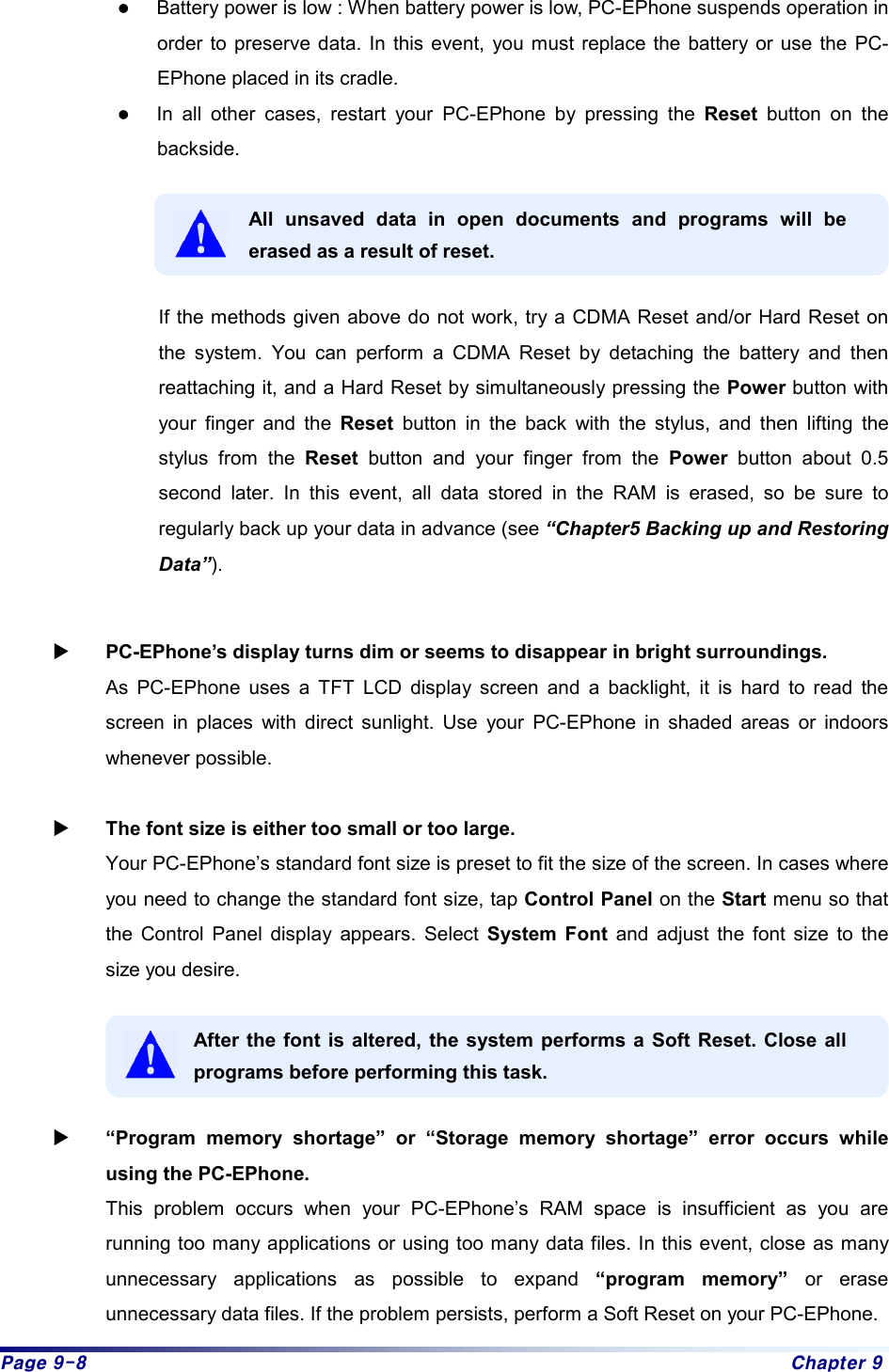 Page 9-8  Chapter 9 z Battery power is low : When battery power is low, PC-EPhone suspends operation in order to preserve data. In this event, you must replace the battery or use the PC-EPhone placed in its cradle. z In all other cases, restart your PC-EPhone by pressing the Reset button on the backside.   All unsaved data in open documents and programs will be erased as a result of reset.  If the methods given above do not work, try a CDMA Reset and/or Hard Reset on the system. You can perform a CDMA Reset by detaching the battery and then reattaching it, and a Hard Reset by simultaneously pressing the Power button with your finger and the Reset button in the back with the stylus, and then lifting the stylus from the Reset button and your finger from the Power button about 0.5 second later. In this event, all data stored in the RAM is erased, so be sure to regularly back up your data in advance (see “Chapter5 Backing up and Restoring Data”).  X PC-EPhone’s display turns dim or seems to disappear in bright surroundings. As PC-EPhone uses a TFT LCD display screen and a backlight, it is hard to read the screen in places with direct sunlight. Use your PC-EPhone in shaded areas or indoors whenever possible.  X The font size is either too small or too large.   Your PC-EPhone’s standard font size is preset to fit the size of the screen. In cases where you need to change the standard font size, tap Control Panel on the Start menu so that the Control Panel display appears. Select System Font and adjust the font size to the size you desire.  After the font is altered, the system performs a Soft Reset. Close all programs before performing this task.  X “Program memory shortage” or “Storage memory shortage” error occurs while using the PC-EPhone. This problem occurs when your PC-EPhone’s RAM space is insufficient as you are running too many applications or using too many data files. In this event, close as many unnecessary applications as possible to expand “program memory” or erase unnecessary data files. If the problem persists, perform a Soft Reset on your PC-EPhone.