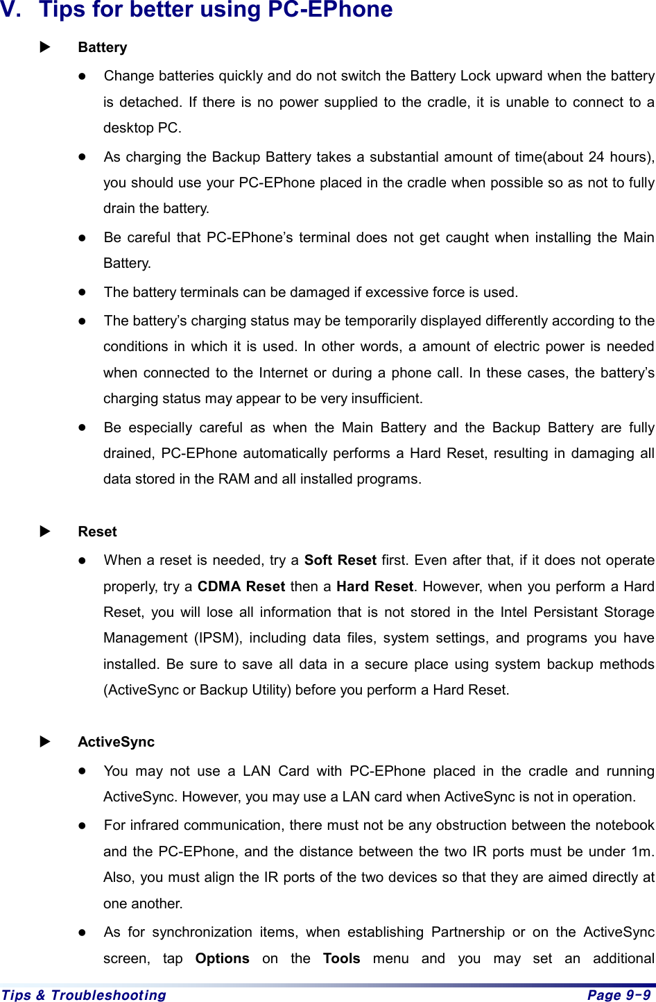 Tips & Troubleshooting  Page 9-9 V.  Tips for better using PC-EPhone X Battery z Change batteries quickly and do not switch the Battery Lock upward when the battery is detached. If there is no power supplied to the cradle, it is unable to connect to a desktop PC.   z As charging the Backup Battery takes a substantial amount of time(about 24 hours), you should use your PC-EPhone placed in the cradle when possible so as not to fully drain the battery. z Be careful that PC-EPhone’s terminal does not get caught when installing the Main Battery. z The battery terminals can be damaged if excessive force is used.   z The battery’s charging status may be temporarily displayed differently according to the conditions in which it is used. In other words, a amount of electric power is needed when connected to the Internet or during a phone call. In these cases, the battery’s charging status may appear to be very insufficient. z Be especially careful as when the Main Battery and the Backup Battery are fully drained, PC-EPhone automatically performs a Hard Reset, resulting in damaging all data stored in the RAM and all installed programs.  X Reset z When a reset is needed, try a Soft Reset first. Even after that, if it does not operate properly, try a CDMA Reset then a Hard Reset. However, when you perform a Hard Reset, you will lose all information that is not stored in the Intel Persistant Storage Management (IPSM), including data files, system settings, and programs you have installed. Be sure to save all data in a secure place using system backup methods (ActiveSync or Backup Utility) before you perform a Hard Reset.  X ActiveSync z You may not use a LAN Card with PC-EPhone placed in the cradle and running ActiveSync. However, you may use a LAN card when ActiveSync is not in operation. z For infrared communication, there must not be any obstruction between the notebook and the PC-EPhone, and the distance between the two IR ports must be under 1m. Also, you must align the IR ports of the two devices so that they are aimed directly at one another. z As for synchronization items, when establishing Partnership or on the ActiveSync screen, tap Options on the Tools menu and you may set an additional