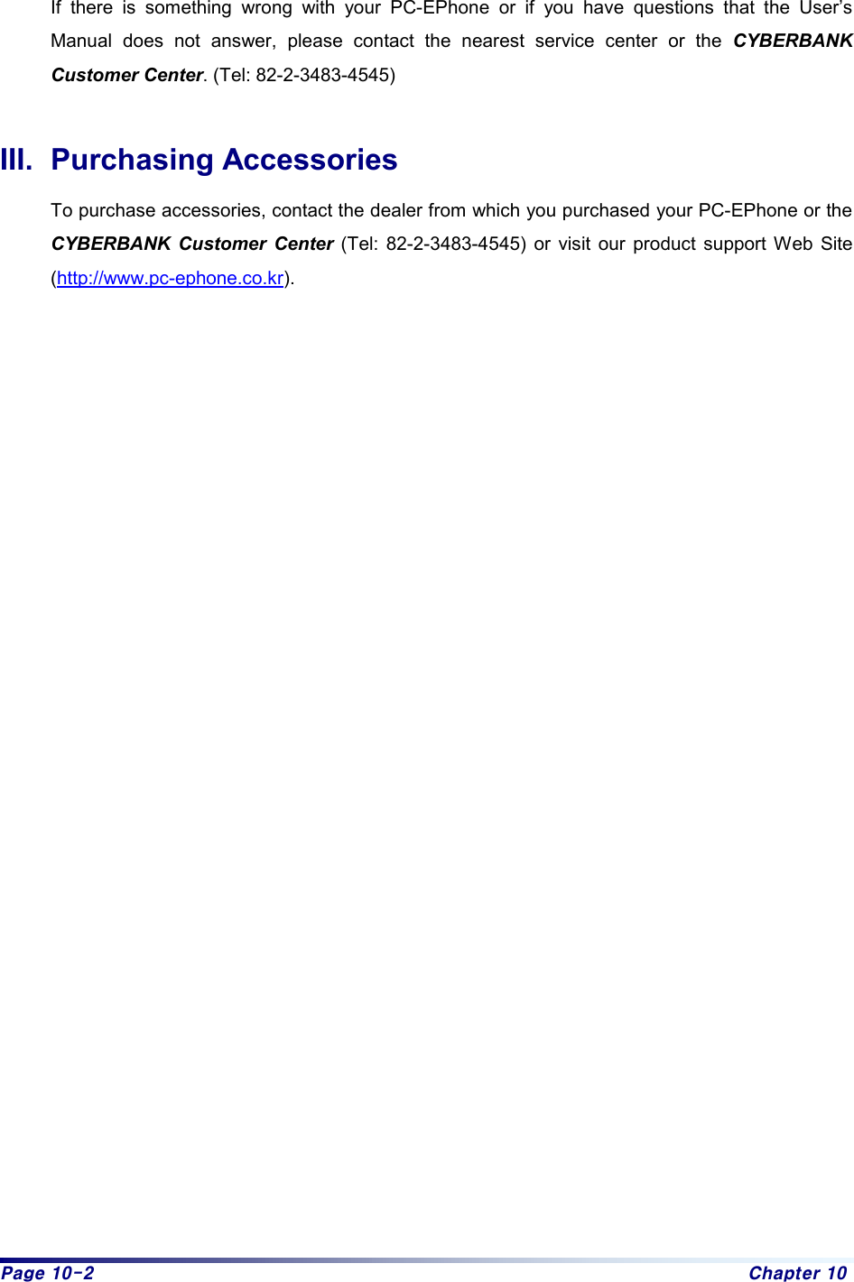 Page 10-2  Chapter 10  If there is something wrong with your PC-EPhone or if you have questions that the User’s Manual does not answer, please contact the nearest service center or the CYBERBANK Customer Center. (Tel: 82-2-3483-4545)  III. Purchasing Accessories To purchase accessories, contact the dealer from which you purchased your PC-EPhone or the CYBERBANK Customer Center (Tel: 82-2-3483-4545) or visit our product support Web Site (http://www.pc-ephone.co.kr).