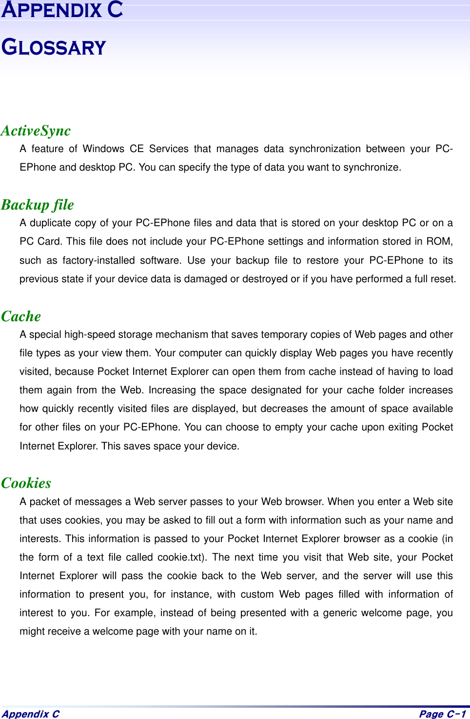 Dsshqgl{#F# Sdjh#F04#$SSHQGL[&*ORVVDU\   ActiveSync A feature of Windows CE Services that manages data synchronization between your PC-EPhone and desktop PC. You can specify the type of data you want to synchronize.  Backup file A duplicate copy of your PC-EPhone files and data that is stored on your desktop PC or on a PC Card. This file does not include your PC-EPhone settings and information stored in ROM, such as factory-installed software. Use your backup file to restore your PC-EPhone to its previous state if your device data is damaged or destroyed or if you have performed a full reset.  Cache A special high-speed storage mechanism that saves temporary copies of Web pages and other file types as your view them. Your computer can quickly display Web pages you have recently visited, because Pocket Internet Explorer can open them from cache instead of having to load them again from the Web. Increasing the space designated for your cache folder increases how quickly recently visited files are displayed, but decreases the amount of space available for other files on your PC-EPhone. You can choose to empty your cache upon exiting Pocket Internet Explorer. This saves space your device.  Cookies A packet of messages a Web server passes to your Web browser. When you enter a Web site that uses cookies, you may be asked to fill out a form with information such as your name and interests. This information is passed to your Pocket Internet Explorer browser as a cookie (in the form of a text file called cookie.txt). The next time you visit that Web site, your Pocket Internet Explorer will pass the cookie back to the Web server, and the server will use this information to present you, for instance, with custom Web pages filled with information of interest to you. For example, instead of being presented with a generic welcome page, you might receive a welcome page with your name on it.