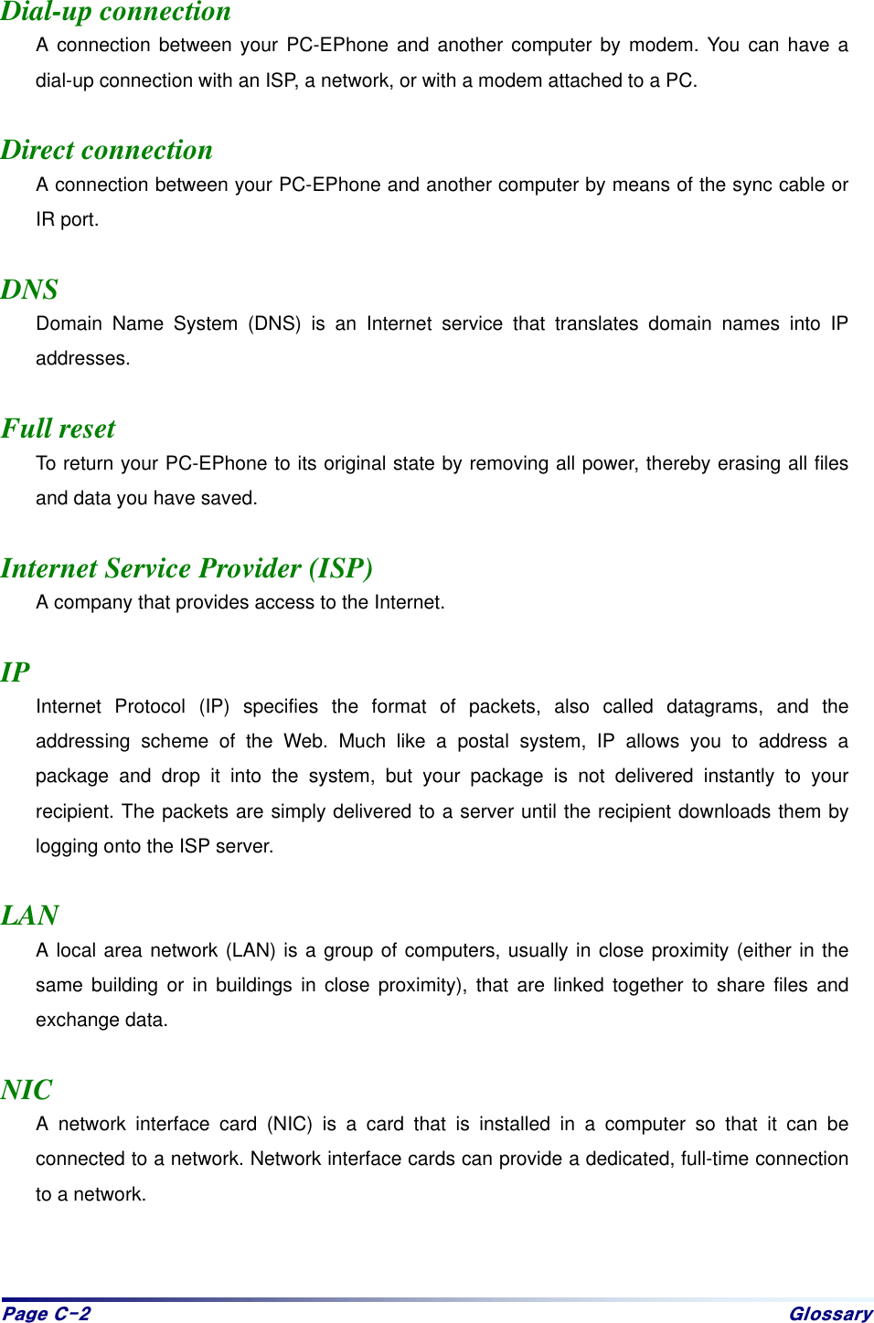 Sdjh#F05# Jorvvdu|# Dial-up connection A connection between your PC-EPhone and another computer by modem. You can have a dial-up connection with an ISP, a network, or with a modem attached to a PC.  Direct connection A connection between your PC-EPhone and another computer by means of the sync cable or IR port.  DNS Domain Name System (DNS) is an Internet service that translates domain names into IP addresses.  Full reset To return your PC-EPhone to its original state by removing all power, thereby erasing all files and data you have saved.  Internet Service Provider (ISP) A company that provides access to the Internet.  IP Internet Protocol (IP) specifies the format of packets, also called datagrams, and the addressing scheme of the Web. Much like a postal system, IP allows you to address a package and drop it into the system, but your package is not delivered instantly to your recipient. The packets are simply delivered to a server until the recipient downloads them by logging onto the ISP server.  LAN A local area network (LAN) is a group of computers, usually in close proximity (either in the same building or in buildings in close proximity), that are linked together to share files and exchange data.  NIC A network interface card (NIC) is a card that is installed in a computer so that it can be connected to a network. Network interface cards can provide a dedicated, full-time connection to a network.