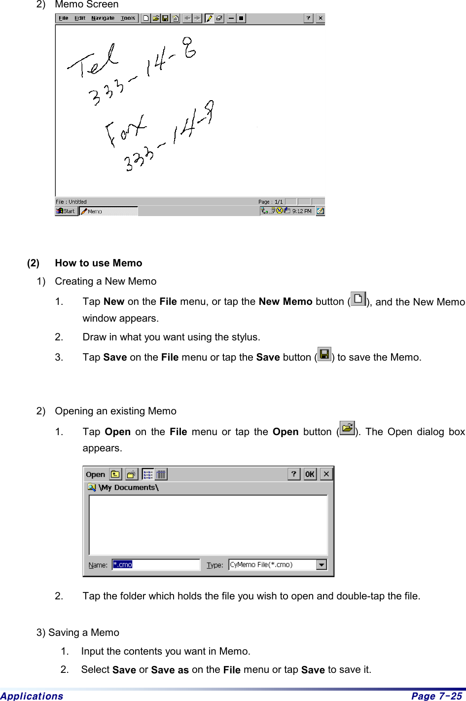 Applications  Page 7-25  2) Memo Screen    (2)  How to use Memo 1)  Creating a New Memo 1. Tap New on the File menu, or tap the New Memo button ( ), and the New Memo window appears.   2.  Draw in what you want using the stylus.   3. Tap Save on the File menu or tap the Save button ( ) to save the Memo.     2)  Opening an existing Memo 1. Tap Open on the File menu or tap the Open button ( ). The Open dialog box appears.   2.  Tap the folder which holds the file you wish to open and double-tap the file.    3) Saving a Memo 1.  Input the contents you want in Memo. 2. Select Save or Save as on the File menu or tap Save to save it.