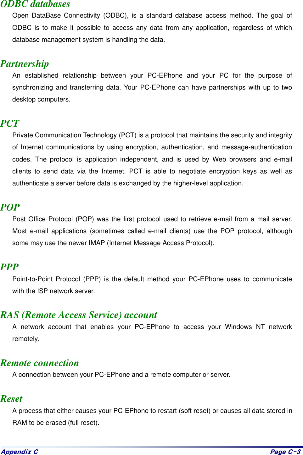 Dsshqgl{#F# Sdjh#F06# ODBC databases Open DataBase Connectivity (ODBC), is a standard database access method. The goal of ODBC is to make it possible to access any data from any application, regardless of which database management system is handling the data.  Partnership An established relationship between your PC-EPhone and your PC for the purpose of synchronizing and transferring data. Your PC-EPhone can have partnerships with up to two desktop computers.  PCT Private Communication Technology (PCT) is a protocol that maintains the security and integrity of Internet communications by using encryption, authentication, and message-authentication codes. The protocol is application independent, and is used by Web browsers and e-mail clients to send data via the Internet. PCT is able to negotiate encryption keys as well as authenticate a server before data is exchanged by the higher-level application.  POP Post Office Protocol (POP) was the first protocol used to retrieve e-mail from a mail server. Most e-mail applications (sometimes called e-mail clients) use the POP protocol, although some may use the newer IMAP (Internet Message Access Protocol).  PPP Point-to-Point Protocol (PPP) is the default method your PC-EPhone uses to communicate with the ISP network server.  RAS (Remote Access Service) account A network account that enables your PC-EPhone to access your Windows NT network remotely.  Remote connection A connection between your PC-EPhone and a remote computer or server.  Reset A process that either causes your PC-EPhone to restart (soft reset) or causes all data stored in RAM to be erased (full reset).
