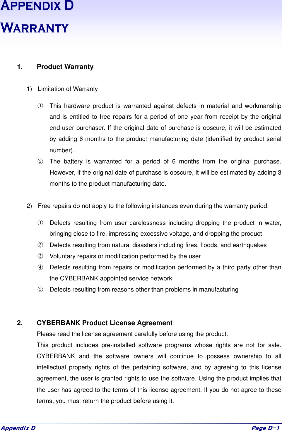 Dsshqgl{#G# Sdjh#G04#$SSHQGL[':DUUDQW\   1. Product Warranty  1)  Limitation of Warranty >  This hardware product is warranted against defects in material and workmanship and is entitled to free repairs for a period of one year from receipt by the original end-user purchaser. If the original date of purchase is obscure, it will be estimated by adding 6 months to the product manufacturing date (identified by product serial number).  ?  The battery is warranted for a period of 6 months from the original purchase. However, if the original date of purchase is obscure, it will be estimated by adding 3 months to the product manufacturing date.    2)  Free repairs do not apply to the following instances even during the warranty period.   >  Defects resulting from user carelessness including dropping the product in water, bringing close to fire, impressing excessive voltage, and dropping the product ?  Defects resulting from natural disasters including fires, floods, and earthquakes @  Voluntary repairs or modification performed by the user A  Defects resulting from repairs or modification performed by a third party other than the CYBERBANK appointed service network B  Defects resulting from reasons other than problems in manufacturing   2.  CYBERBANK Product License Agreement Please read the license agreement carefully before using the product.   This product includes pre-installed software programs whose rights are not for sale. CYBERBANK and the software owners will continue to possess ownership to all intellectual property rights of the pertaining software, and by agreeing to this license agreement, the user is granted rights to use the software. Using the product implies that the user has agreed to the terms of this license agreement. If you do not agree to these terms, you must return the product before using it.