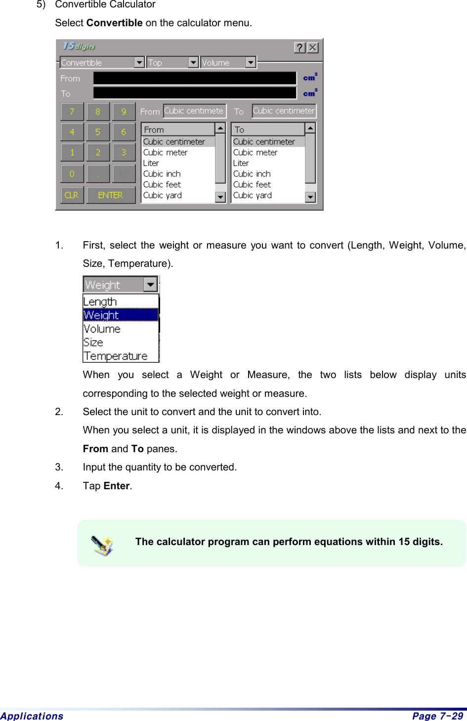 Applications  Page 7-29 5) Convertible Calculator  Select Convertible on the calculator menu.    1.  First, select the weight or measure you want to convert (Length, Weight, Volume, Size, Temperature).     When you select a Weight or Measure, the two lists below display units corresponding to the selected weight or measure.   2.  Select the unit to convert and the unit to convert into.   When you select a unit, it is displayed in the windows above the lists and next to the From and To panes.   3.  Input the quantity to be converted.   4. Tap Enter.      The calculator program can perform equations within 15 digits.