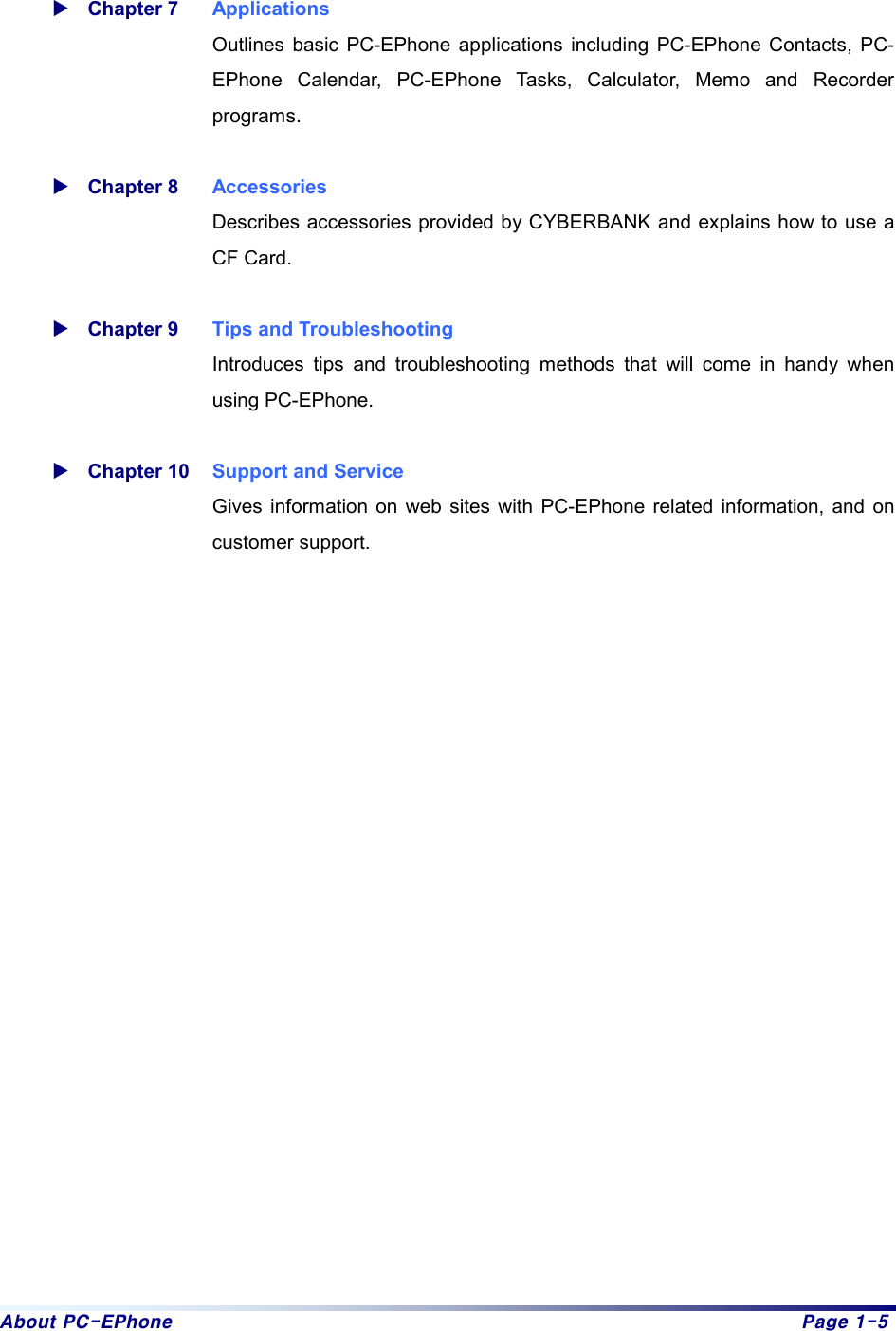 About PC-EPhone  Page 1-5  XChapter 7  Applications Outlines basic PC-EPhone applications including PC-EPhone Contacts, PC-EPhone Calendar, PC-EPhone Tasks, Calculator, Memo and Recorder programs.   XChapter 8  Accessories Describes accessories provided by CYBERBANK and explains how to use a CF Card.    XChapter 9  Tips and Troubleshooting Introduces tips and troubleshooting methods that will come in handy when using PC-EPhone.    XChapter 10  Support and Service Gives information on web sites with PC-EPhone related information, and on customer support.    