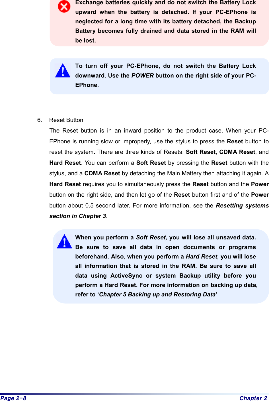 Page 2-8  Chapter 2  Exchange batteries quickly and do not switch the Battery Lock upward when the battery is detached. If your PC-EPhone is neglected for a long time with its battery detached, the Backup Battery becomes fully drained and data stored in the RAM will be lost.    To turn off your PC-EPhone, do not switch the Battery Lock downward. Use the POWER button on the right side of your PC-EPhone.   6. Reset Button The Reset button is in an inward position to the product case. When your PC-EPhone is running slow or improperly, use the stylus to press the Reset button to reset the system. There are three kinds of Resets: Soft Reset, CDMA Reset, and Hard Reset. You can perform a Soft Reset by pressing the Reset button with the stylus, and a CDMA Reset by detaching the Main Mattery then attaching it again. A Hard Reset requires you to simultaneously press the Reset button and the Power button on the right side, and then let go of the Reset button first and of the Power button about 0.5 second later. For more information, see the Resetting systems section in Chapter 3. When you perform a Soft Reset, you will lose all unsaved data. Be sure to save all data in open documents or programs beforehand. Also, when you perform a Hard Reset, you will lose all information that is stored in the RAM. Be sure to save all data using ActiveSync or system Backup utility before you perform a Hard Reset. For more information on backing up data, refer to ‘Chapter 5 Backing up and Restoring Data’          