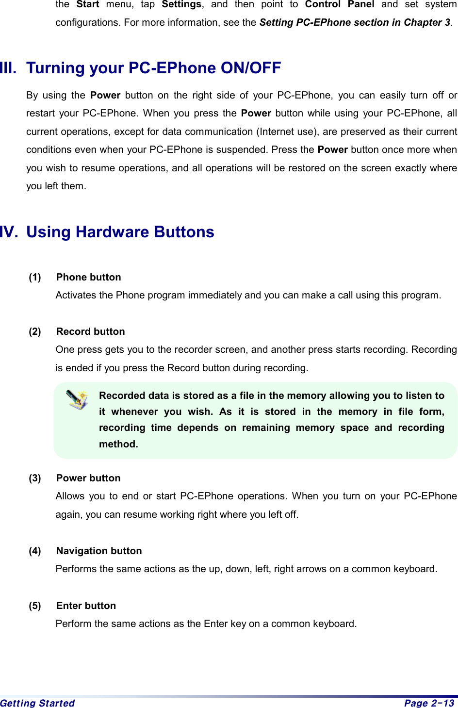 Getting Started  Page 2-13 the  Start menu, tap Settings, and then point to Control Panel and set system configurations. For more information, see the Setting PC-EPhone section in Chapter 3.   III.  Turning your PC-EPhone ON/OFF By using the Power button on the right side of your PC-EPhone, you can easily turn off or restart your PC-EPhone. When you press the Power button while using your PC-EPhone, all current operations, except for data communication (Internet use), are preserved as their current conditions even when your PC-EPhone is suspended. Press the Power button once more when you wish to resume operations, and all operations will be restored on the screen exactly where you left them.    IV.  Using Hardware Buttons  (1) Phone button Activates the Phone program immediately and you can make a call using this program.  (2) Record button One press gets you to the recorder screen, and another press starts recording. Recording is ended if you press the Record button during recording.   Recorded data is stored as a file in the memory allowing you to listen to it whenever you wish. As it is stored in the memory in file form, recording time depends on remaining memory space and recording method.  (3) Power button Allows you to end or start PC-EPhone operations. When you turn on your PC-EPhone again, you can resume working right where you left off.    (4) Navigation button Performs the same actions as the up, down, left, right arrows on a common keyboard.    (5) Enter button Perform the same actions as the Enter key on a common keyboard.      