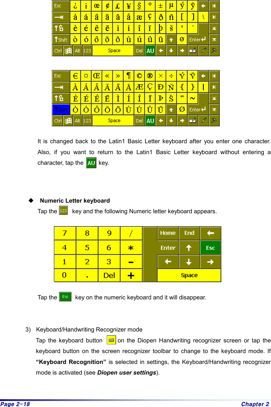 Page 2-18  Chapter 2    It is changed back to the Latin1 Basic Letter keyboard after you enter one character. Also, if you want to return to the Latin1 Basic Letter keyboard without entering a character, tap the     key.  Numeric Letter keyboard Tap the          key and the following Numeric letter keyboard appears.  Tap the            key on the numeric keyboard and it will disappear.  3)  Keyboard/Handwriting Recognizer mode   Tap the keyboard button     on the Diopen Handwriting recognizer screen or tap the keyboard button on the screen recognizer toolbar to change to the keyboard mode. If  “Keyboard Recognition” is selected in settings, the Keyboard/Handwriting recognizer mode is activated (see Diopen user settings).  