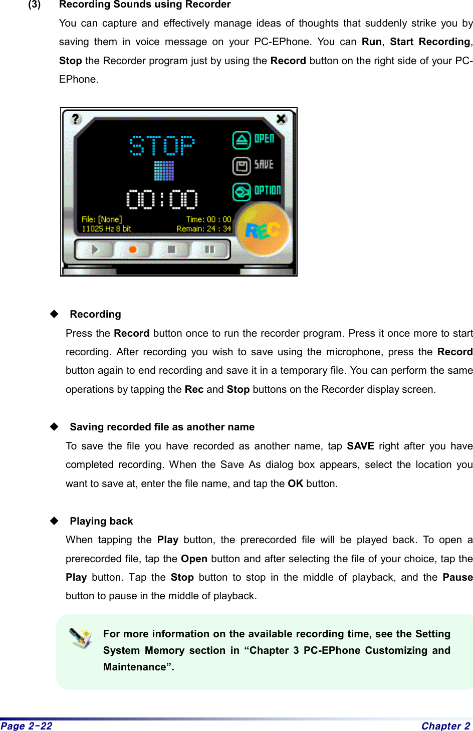 Page 2-22  Chapter 2 (3)  Recording Sounds using Recorder You can capture and effectively manage ideas of thoughts that suddenly strike you by saving them in voice message on your PC-EPhone. You can Run,  Start Recording, Stop the Recorder program just by using the Record button on the right side of your PC-EPhone.     Recording Press the Record button once to run the recorder program. Press it once more to start recording. After recording you wish to save using the microphone, press the Record button again to end recording and save it in a temporary file. You can perform the same operations by tapping the Rec and Stop buttons on the Recorder display screen.   Saving recorded file as another name To save the file you have recorded as another name, tap SAVE right after you have completed recording. When the Save As dialog box appears, select the location you want to save at, enter the file name, and tap the OK button.   Playing back When tapping the Play button, the prerecorded file will be played back. To open a prerecorded file, tap the Open button and after selecting the file of your choice, tap the Play button. Tap the Stop button to stop in the middle of playback, and the Pause button to pause in the middle of playback.   For more information on the available recording time, see the Setting System Memory section in “Chapter 3 PC-EPhone Customizing and Maintenance”. 