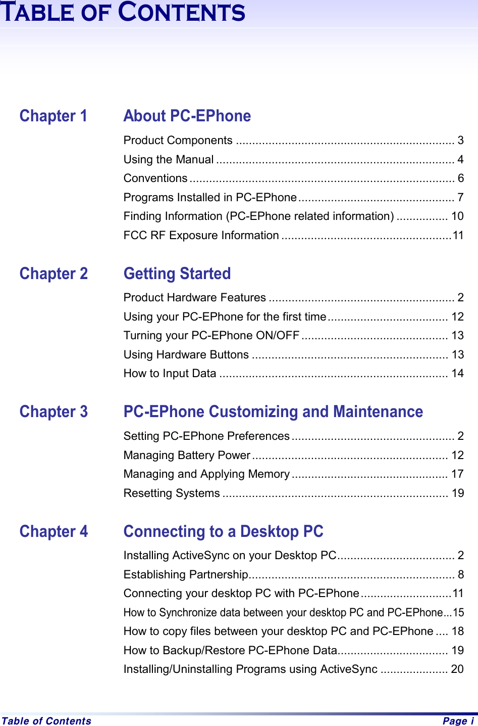  Table of Contents  Page i Table of Contents       Chapter 1  About PC-EPhone Product Components ................................................................... 3 Using the Manual ......................................................................... 4 Conventions ................................................................................. 6 Programs Installed in PC-EPhone................................................ 7 Finding Information (PC-EPhone related information) ................ 10 FCC RF Exposure Information ....................................................11  Chapter 2  Getting Started Product Hardware Features ......................................................... 2 Using your PC-EPhone for the first time..................................... 12 Turning your PC-EPhone ON/OFF............................................. 13 Using Hardware Buttons ............................................................ 13 How to Input Data ...................................................................... 14  Chapter 3  PC-EPhone Customizing and Maintenance Setting PC-EPhone Preferences .................................................. 2   Managing Battery Power ............................................................ 12 Managing and Applying Memory ................................................ 17 Resetting Systems ..................................................................... 19  Chapter 4  Connecting to a Desktop PC Installing ActiveSync on your Desktop PC.................................... 2 Establishing Partnership............................................................... 8   Connecting your desktop PC with PC-EPhone............................11   How to Synchronize data between your desktop PC and PC-EPhone...15   How to copy files between your desktop PC and PC-EPhone .... 18 How to Backup/Restore PC-EPhone Data.................................. 19 Installing/Uninstalling Programs using ActiveSync ..................... 20  