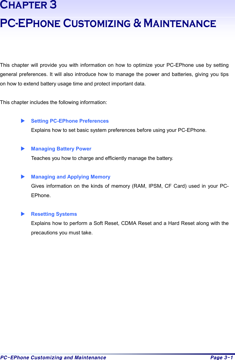 PC-EPhone Customizing and Maintenance  Page 3-1 Chapter 3 PC-EPhone Customizing &amp; Maintenance    This chapter will provide you with information on how to optimize your PC-EPhone use by setting general preferences. It will also introduce how to manage the power and batteries, giving you tips on how to extend battery usage time and protect important data.    This chapter includes the following information:  X Setting PC-EPhone Preferences Explains how to set basic system preferences before using your PC-EPhone.   X Managing Battery Power Teaches you how to charge and efficiently manage the battery.   X Managing and Applying Memory Gives information on the kinds of memory (RAM, IPSM, CF Card) used in your PC-EPhone.  X Resetting Systems Explains how to perform a Soft Reset, CDMA Reset and a Hard Reset along with the precautions you must take.             