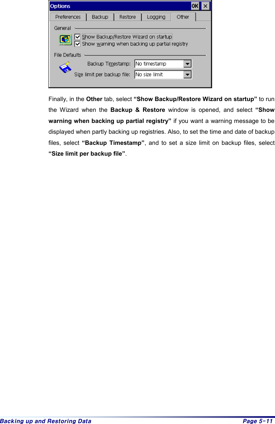 Backing up and Restoring Data  Page 5-11     Finally, in the Other tab, select “Show Backup/Restore Wizard on startup” to run the Wizard when the Backup &amp; Restore window is opened, and select “Show warning when backing up partial registry” if you want a warning message to be displayed when partly backing up registries. Also, to set the time and date of backup files, select “Backup Timestamp”, and to set a size limit on backup files, select “Size limit per backup file”.                       
