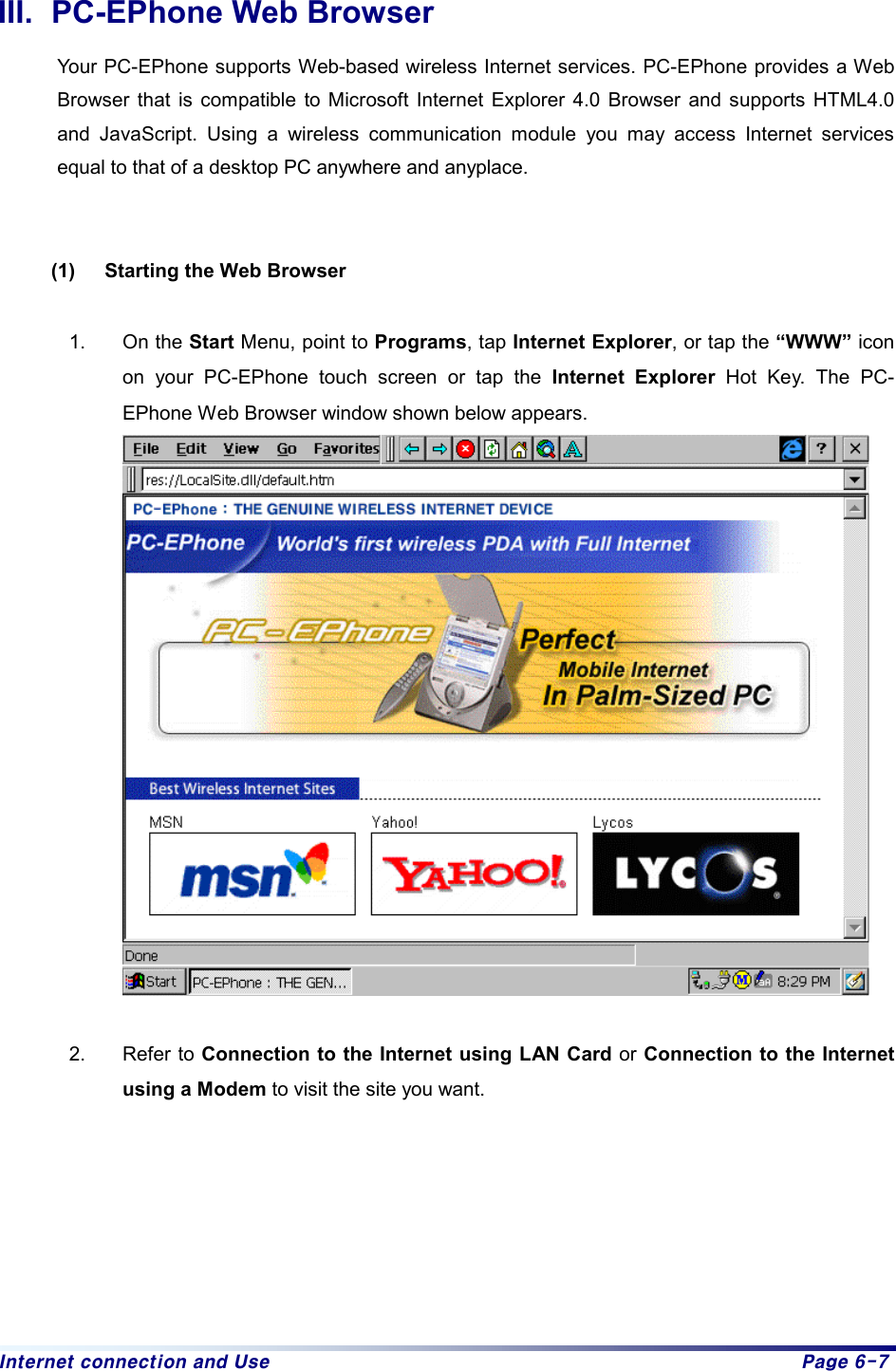 Internet connection and Use  Page 6-7 III.  PC-EPhone Web Browser Your PC-EPhone supports Web-based wireless Internet services. PC-EPhone provides a Web Browser that is compatible to Microsoft Internet Explorer 4.0 Browser and supports HTML4.0 and JavaScript. Using a wireless communication module you may access Internet services equal to that of a desktop PC anywhere and anyplace.       (1)  Starting the Web Browser  1. On the Start Menu, point to Programs, tap Internet Explorer, or tap the “WWW” icon on your PC-EPhone touch screen or tap the Internet Explorer Hot Key. The PC-EPhone Web Browser window shown below appears.   2. Refer to Connection to the Internet using LAN Card or Connection to the Internet using a Modem to visit the site you want.         